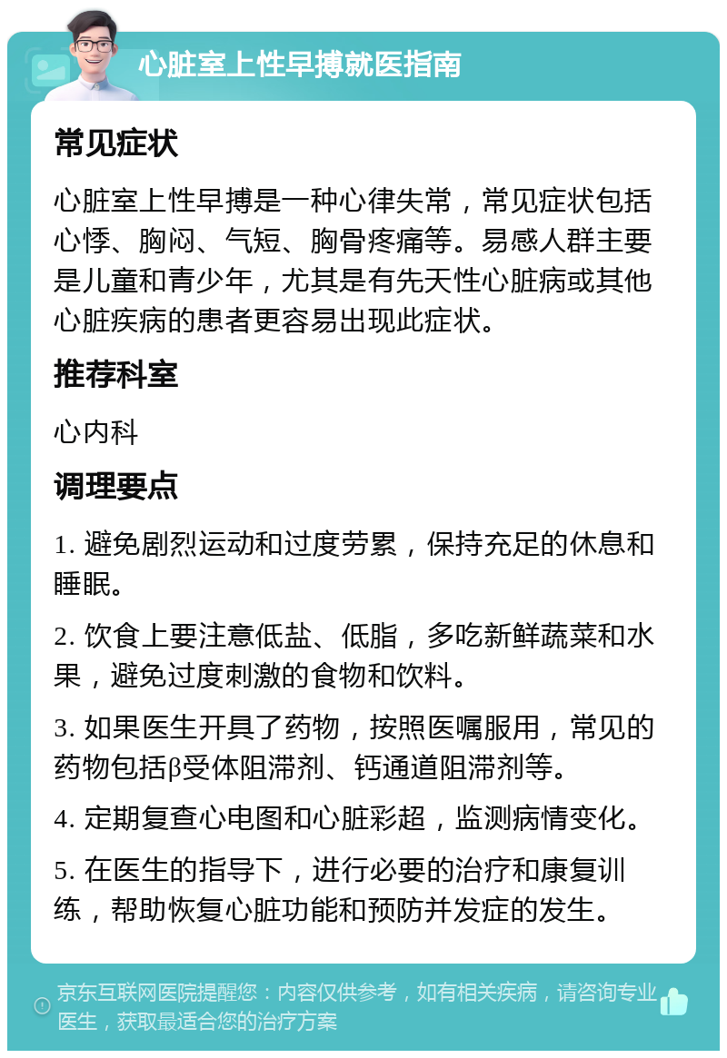 心脏室上性早搏就医指南 常见症状 心脏室上性早搏是一种心律失常，常见症状包括心悸、胸闷、气短、胸骨疼痛等。易感人群主要是儿童和青少年，尤其是有先天性心脏病或其他心脏疾病的患者更容易出现此症状。 推荐科室 心内科 调理要点 1. 避免剧烈运动和过度劳累，保持充足的休息和睡眠。 2. 饮食上要注意低盐、低脂，多吃新鲜蔬菜和水果，避免过度刺激的食物和饮料。 3. 如果医生开具了药物，按照医嘱服用，常见的药物包括β受体阻滞剂、钙通道阻滞剂等。 4. 定期复查心电图和心脏彩超，监测病情变化。 5. 在医生的指导下，进行必要的治疗和康复训练，帮助恢复心脏功能和预防并发症的发生。