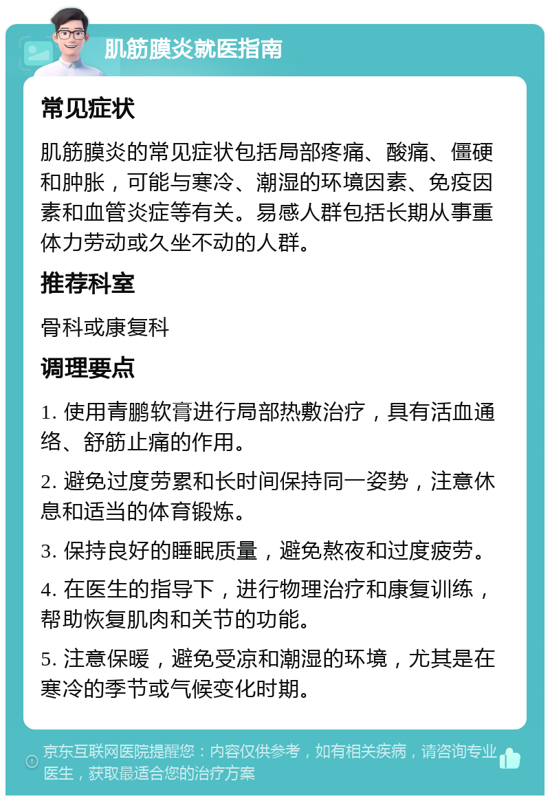 肌筋膜炎就医指南 常见症状 肌筋膜炎的常见症状包括局部疼痛、酸痛、僵硬和肿胀，可能与寒冷、潮湿的环境因素、免疫因素和血管炎症等有关。易感人群包括长期从事重体力劳动或久坐不动的人群。 推荐科室 骨科或康复科 调理要点 1. 使用青鹏软膏进行局部热敷治疗，具有活血通络、舒筋止痛的作用。 2. 避免过度劳累和长时间保持同一姿势，注意休息和适当的体育锻炼。 3. 保持良好的睡眠质量，避免熬夜和过度疲劳。 4. 在医生的指导下，进行物理治疗和康复训练，帮助恢复肌肉和关节的功能。 5. 注意保暖，避免受凉和潮湿的环境，尤其是在寒冷的季节或气候变化时期。