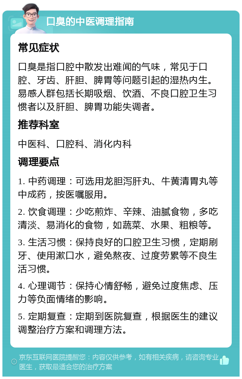 口臭的中医调理指南 常见症状 口臭是指口腔中散发出难闻的气味，常见于口腔、牙齿、肝胆、脾胃等问题引起的湿热内生。易感人群包括长期吸烟、饮酒、不良口腔卫生习惯者以及肝胆、脾胃功能失调者。 推荐科室 中医科、口腔科、消化内科 调理要点 1. 中药调理：可选用龙胆泻肝丸、牛黄清胃丸等中成药，按医嘱服用。 2. 饮食调理：少吃煎炸、辛辣、油腻食物，多吃清淡、易消化的食物，如蔬菜、水果、粗粮等。 3. 生活习惯：保持良好的口腔卫生习惯，定期刷牙、使用漱口水，避免熬夜、过度劳累等不良生活习惯。 4. 心理调节：保持心情舒畅，避免过度焦虑、压力等负面情绪的影响。 5. 定期复查：定期到医院复查，根据医生的建议调整治疗方案和调理方法。