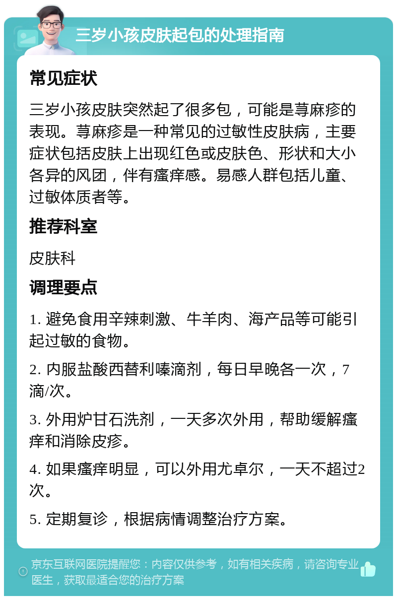 三岁小孩皮肤起包的处理指南 常见症状 三岁小孩皮肤突然起了很多包，可能是荨麻疹的表现。荨麻疹是一种常见的过敏性皮肤病，主要症状包括皮肤上出现红色或皮肤色、形状和大小各异的风团，伴有瘙痒感。易感人群包括儿童、过敏体质者等。 推荐科室 皮肤科 调理要点 1. 避免食用辛辣刺激、牛羊肉、海产品等可能引起过敏的食物。 2. 内服盐酸西替利嗪滴剂，每日早晚各一次，7滴/次。 3. 外用炉甘石洗剂，一天多次外用，帮助缓解瘙痒和消除皮疹。 4. 如果瘙痒明显，可以外用尤卓尔，一天不超过2次。 5. 定期复诊，根据病情调整治疗方案。