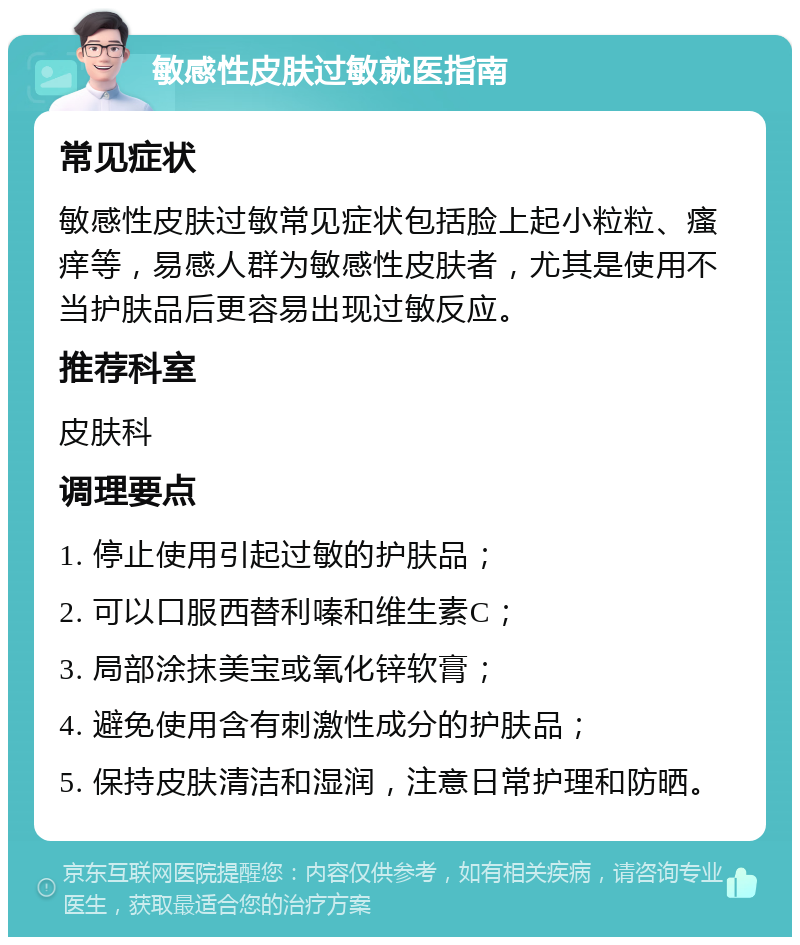 敏感性皮肤过敏就医指南 常见症状 敏感性皮肤过敏常见症状包括脸上起小粒粒、瘙痒等，易感人群为敏感性皮肤者，尤其是使用不当护肤品后更容易出现过敏反应。 推荐科室 皮肤科 调理要点 1. 停止使用引起过敏的护肤品； 2. 可以口服西替利嗪和维生素C； 3. 局部涂抹美宝或氧化锌软膏； 4. 避免使用含有刺激性成分的护肤品； 5. 保持皮肤清洁和湿润，注意日常护理和防晒。