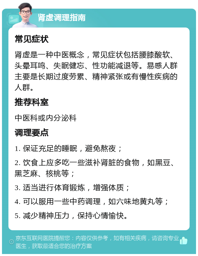 肾虚调理指南 常见症状 肾虚是一种中医概念，常见症状包括腰膝酸软、头晕耳鸣、失眠健忘、性功能减退等。易感人群主要是长期过度劳累、精神紧张或有慢性疾病的人群。 推荐科室 中医科或内分泌科 调理要点 1. 保证充足的睡眠，避免熬夜； 2. 饮食上应多吃一些滋补肾脏的食物，如黑豆、黑芝麻、核桃等； 3. 适当进行体育锻炼，增强体质； 4. 可以服用一些中药调理，如六味地黄丸等； 5. 减少精神压力，保持心情愉快。