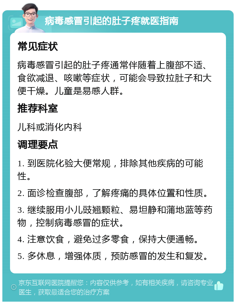 病毒感冒引起的肚子疼就医指南 常见症状 病毒感冒引起的肚子疼通常伴随着上腹部不适、食欲减退、咳嗽等症状，可能会导致拉肚子和大便干燥。儿童是易感人群。 推荐科室 儿科或消化内科 调理要点 1. 到医院化验大便常规，排除其他疾病的可能性。 2. 面诊检查腹部，了解疼痛的具体位置和性质。 3. 继续服用小儿豉翘颗粒、易坦静和蒲地蓝等药物，控制病毒感冒的症状。 4. 注意饮食，避免过多零食，保持大便通畅。 5. 多休息，增强体质，预防感冒的发生和复发。