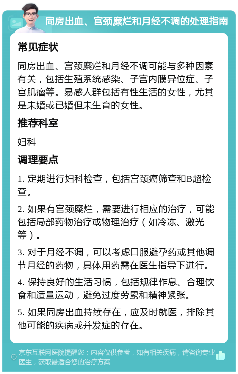 同房出血、宫颈糜烂和月经不调的处理指南 常见症状 同房出血、宫颈糜烂和月经不调可能与多种因素有关，包括生殖系统感染、子宫内膜异位症、子宫肌瘤等。易感人群包括有性生活的女性，尤其是未婚或已婚但未生育的女性。 推荐科室 妇科 调理要点 1. 定期进行妇科检查，包括宫颈癌筛查和B超检查。 2. 如果有宫颈糜烂，需要进行相应的治疗，可能包括局部药物治疗或物理治疗（如冷冻、激光等）。 3. 对于月经不调，可以考虑口服避孕药或其他调节月经的药物，具体用药需在医生指导下进行。 4. 保持良好的生活习惯，包括规律作息、合理饮食和适量运动，避免过度劳累和精神紧张。 5. 如果同房出血持续存在，应及时就医，排除其他可能的疾病或并发症的存在。