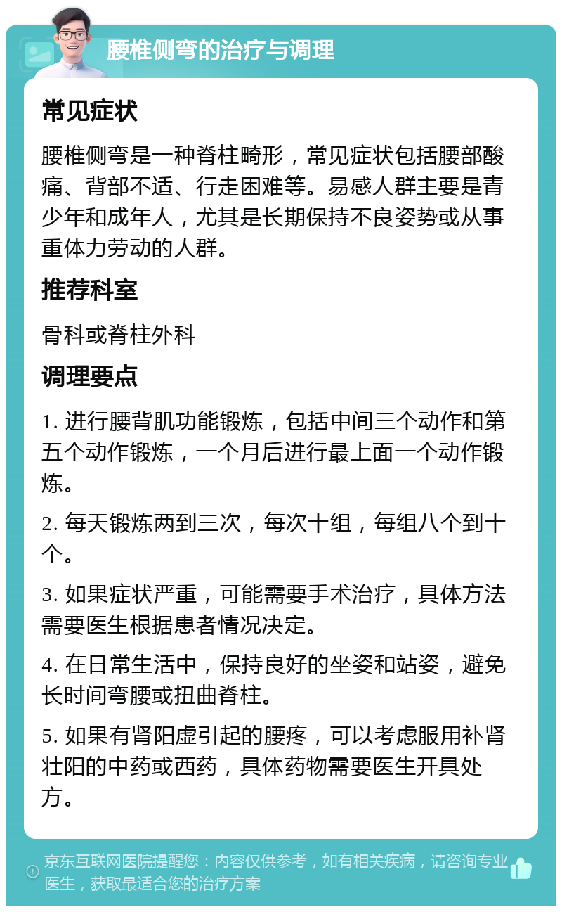 腰椎侧弯的治疗与调理 常见症状 腰椎侧弯是一种脊柱畸形，常见症状包括腰部酸痛、背部不适、行走困难等。易感人群主要是青少年和成年人，尤其是长期保持不良姿势或从事重体力劳动的人群。 推荐科室 骨科或脊柱外科 调理要点 1. 进行腰背肌功能锻炼，包括中间三个动作和第五个动作锻炼，一个月后进行最上面一个动作锻炼。 2. 每天锻炼两到三次，每次十组，每组八个到十个。 3. 如果症状严重，可能需要手术治疗，具体方法需要医生根据患者情况决定。 4. 在日常生活中，保持良好的坐姿和站姿，避免长时间弯腰或扭曲脊柱。 5. 如果有肾阳虚引起的腰疼，可以考虑服用补肾壮阳的中药或西药，具体药物需要医生开具处方。