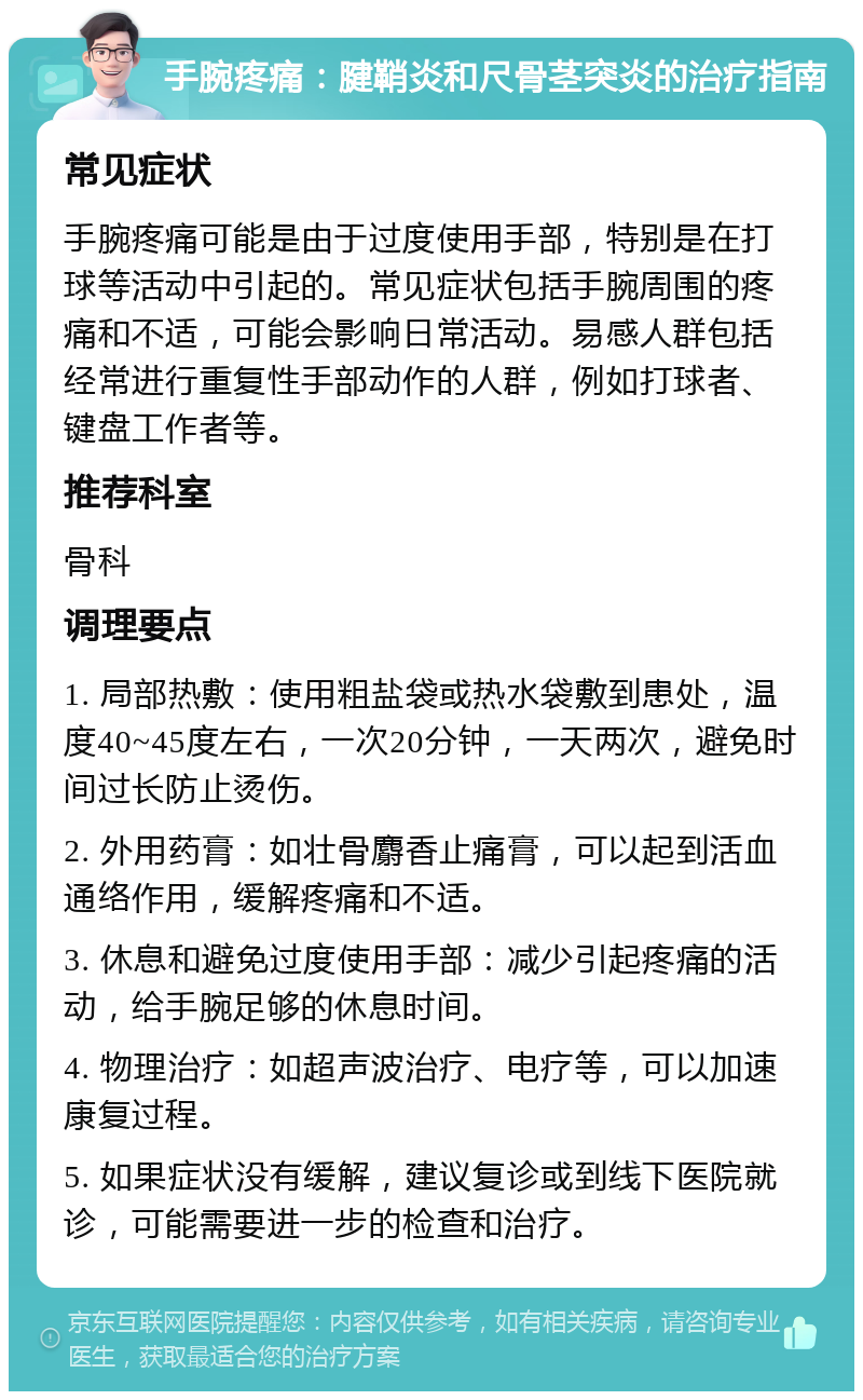 手腕疼痛：腱鞘炎和尺骨茎突炎的治疗指南 常见症状 手腕疼痛可能是由于过度使用手部，特别是在打球等活动中引起的。常见症状包括手腕周围的疼痛和不适，可能会影响日常活动。易感人群包括经常进行重复性手部动作的人群，例如打球者、键盘工作者等。 推荐科室 骨科 调理要点 1. 局部热敷：使用粗盐袋或热水袋敷到患处，温度40~45度左右，一次20分钟，一天两次，避免时间过长防止烫伤。 2. 外用药膏：如壮骨麝香止痛膏，可以起到活血通络作用，缓解疼痛和不适。 3. 休息和避免过度使用手部：减少引起疼痛的活动，给手腕足够的休息时间。 4. 物理治疗：如超声波治疗、电疗等，可以加速康复过程。 5. 如果症状没有缓解，建议复诊或到线下医院就诊，可能需要进一步的检查和治疗。