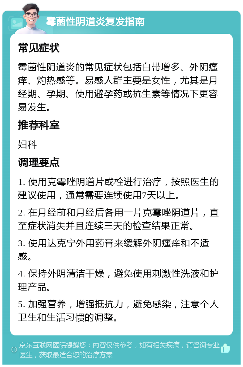 霉菌性阴道炎复发指南 常见症状 霉菌性阴道炎的常见症状包括白带增多、外阴瘙痒、灼热感等。易感人群主要是女性，尤其是月经期、孕期、使用避孕药或抗生素等情况下更容易发生。 推荐科室 妇科 调理要点 1. 使用克霉唑阴道片或栓进行治疗，按照医生的建议使用，通常需要连续使用7天以上。 2. 在月经前和月经后各用一片克霉唑阴道片，直至症状消失并且连续三天的检查结果正常。 3. 使用达克宁外用药膏来缓解外阴瘙痒和不适感。 4. 保持外阴清洁干燥，避免使用刺激性洗液和护理产品。 5. 加强营养，增强抵抗力，避免感染，注意个人卫生和生活习惯的调整。