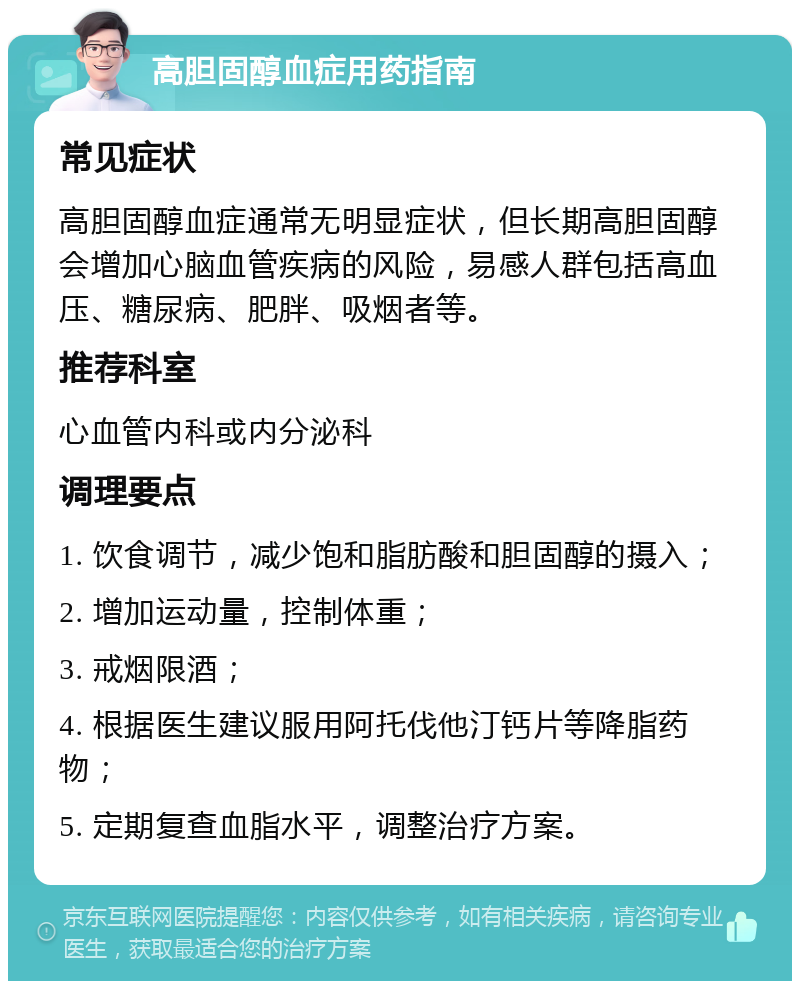 高胆固醇血症用药指南 常见症状 高胆固醇血症通常无明显症状，但长期高胆固醇会增加心脑血管疾病的风险，易感人群包括高血压、糖尿病、肥胖、吸烟者等。 推荐科室 心血管内科或内分泌科 调理要点 1. 饮食调节，减少饱和脂肪酸和胆固醇的摄入； 2. 增加运动量，控制体重； 3. 戒烟限酒； 4. 根据医生建议服用阿托伐他汀钙片等降脂药物； 5. 定期复查血脂水平，调整治疗方案。