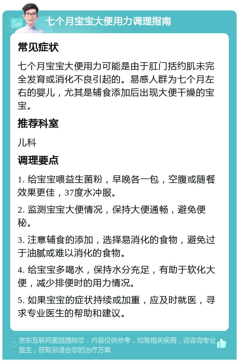 七个月宝宝大便用力调理指南 常见症状 七个月宝宝大便用力可能是由于肛门括约肌未完全发育或消化不良引起的。易感人群为七个月左右的婴儿，尤其是辅食添加后出现大便干燥的宝宝。 推荐科室 儿科 调理要点 1. 给宝宝喂益生菌粉，早晚各一包，空腹或随餐效果更佳，37度水冲服。 2. 监测宝宝大便情况，保持大便通畅，避免便秘。 3. 注意辅食的添加，选择易消化的食物，避免过于油腻或难以消化的食物。 4. 给宝宝多喝水，保持水分充足，有助于软化大便，减少排便时的用力情况。 5. 如果宝宝的症状持续或加重，应及时就医，寻求专业医生的帮助和建议。