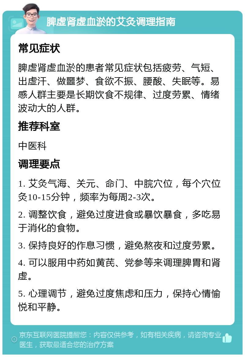 脾虚肾虚血淤的艾灸调理指南 常见症状 脾虚肾虚血淤的患者常见症状包括疲劳、气短、出虚汗、做噩梦、食欲不振、腰酸、失眠等。易感人群主要是长期饮食不规律、过度劳累、情绪波动大的人群。 推荐科室 中医科 调理要点 1. 艾灸气海、关元、命门、中脘穴位，每个穴位灸10-15分钟，频率为每周2-3次。 2. 调整饮食，避免过度进食或暴饮暴食，多吃易于消化的食物。 3. 保持良好的作息习惯，避免熬夜和过度劳累。 4. 可以服用中药如黄芪、党参等来调理脾胃和肾虚。 5. 心理调节，避免过度焦虑和压力，保持心情愉悦和平静。