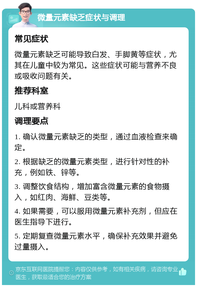 微量元素缺乏症状与调理 常见症状 微量元素缺乏可能导致白发、手脚黄等症状，尤其在儿童中较为常见。这些症状可能与营养不良或吸收问题有关。 推荐科室 儿科或营养科 调理要点 1. 确认微量元素缺乏的类型，通过血液检查来确定。 2. 根据缺乏的微量元素类型，进行针对性的补充，例如铁、锌等。 3. 调整饮食结构，增加富含微量元素的食物摄入，如红肉、海鲜、豆类等。 4. 如果需要，可以服用微量元素补充剂，但应在医生指导下进行。 5. 定期复查微量元素水平，确保补充效果并避免过量摄入。