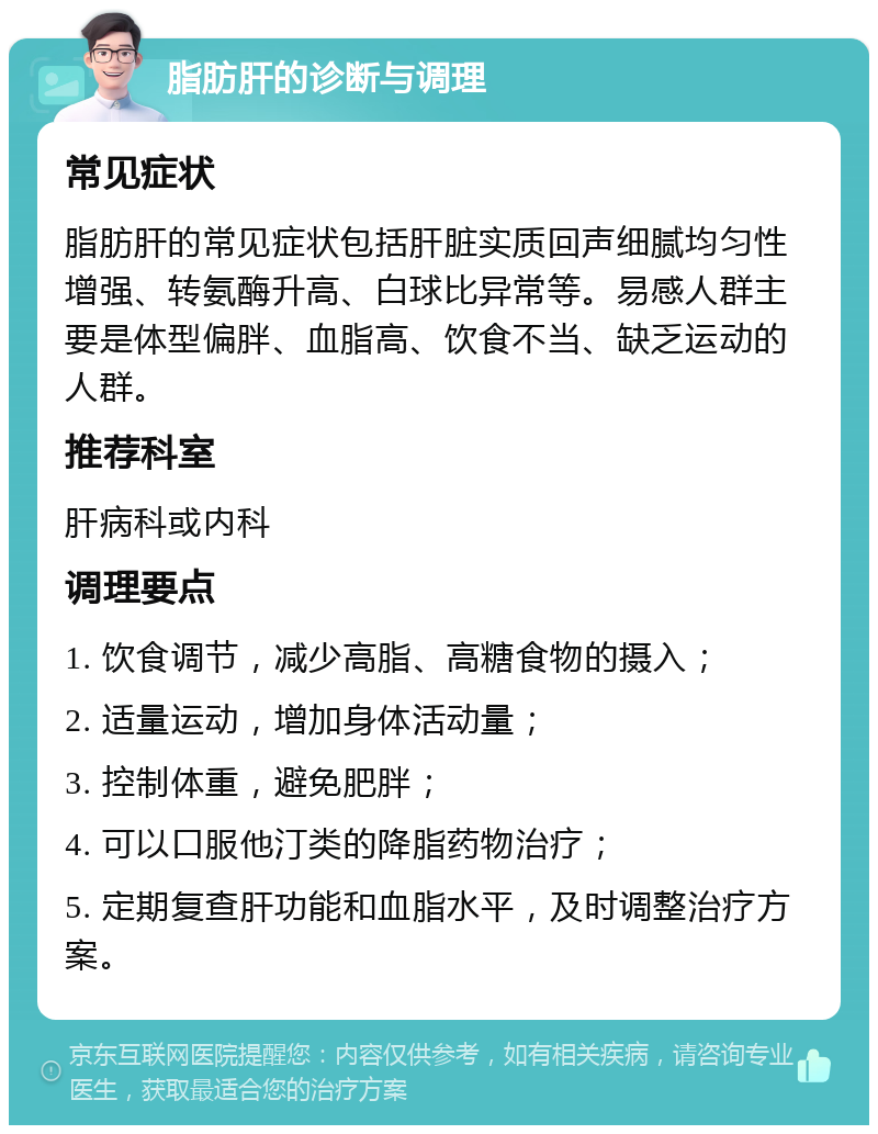 脂肪肝的诊断与调理 常见症状 脂肪肝的常见症状包括肝脏实质回声细腻均匀性增强、转氨酶升高、白球比异常等。易感人群主要是体型偏胖、血脂高、饮食不当、缺乏运动的人群。 推荐科室 肝病科或内科 调理要点 1. 饮食调节，减少高脂、高糖食物的摄入； 2. 适量运动，增加身体活动量； 3. 控制体重，避免肥胖； 4. 可以口服他汀类的降脂药物治疗； 5. 定期复查肝功能和血脂水平，及时调整治疗方案。