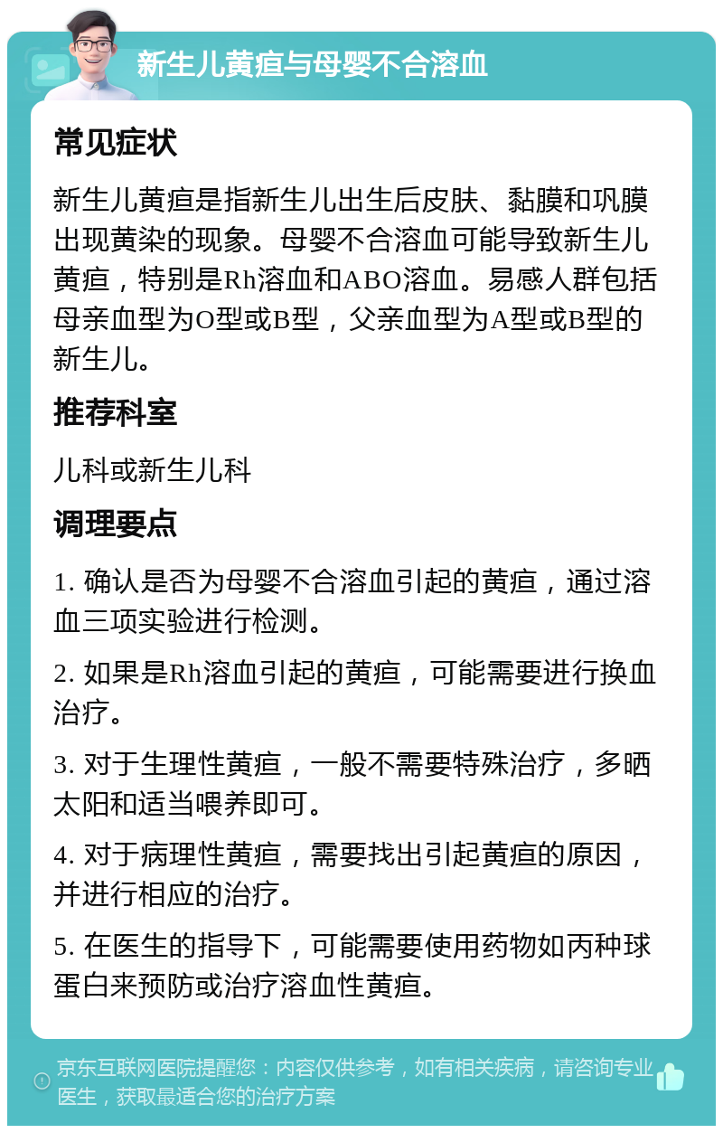 新生儿黄疸与母婴不合溶血 常见症状 新生儿黄疸是指新生儿出生后皮肤、黏膜和巩膜出现黄染的现象。母婴不合溶血可能导致新生儿黄疸，特别是Rh溶血和ABO溶血。易感人群包括母亲血型为O型或B型，父亲血型为A型或B型的新生儿。 推荐科室 儿科或新生儿科 调理要点 1. 确认是否为母婴不合溶血引起的黄疸，通过溶血三项实验进行检测。 2. 如果是Rh溶血引起的黄疸，可能需要进行换血治疗。 3. 对于生理性黄疸，一般不需要特殊治疗，多晒太阳和适当喂养即可。 4. 对于病理性黄疸，需要找出引起黄疸的原因，并进行相应的治疗。 5. 在医生的指导下，可能需要使用药物如丙种球蛋白来预防或治疗溶血性黄疸。