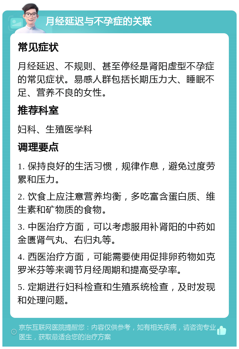 月经延迟与不孕症的关联 常见症状 月经延迟、不规则、甚至停经是肾阳虚型不孕症的常见症状。易感人群包括长期压力大、睡眠不足、营养不良的女性。 推荐科室 妇科、生殖医学科 调理要点 1. 保持良好的生活习惯，规律作息，避免过度劳累和压力。 2. 饮食上应注意营养均衡，多吃富含蛋白质、维生素和矿物质的食物。 3. 中医治疗方面，可以考虑服用补肾阳的中药如金匮肾气丸、右归丸等。 4. 西医治疗方面，可能需要使用促排卵药物如克罗米芬等来调节月经周期和提高受孕率。 5. 定期进行妇科检查和生殖系统检查，及时发现和处理问题。