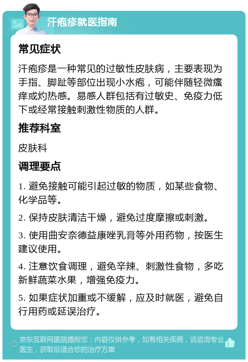 汗疱疹就医指南 常见症状 汗疱疹是一种常见的过敏性皮肤病，主要表现为手指、脚趾等部位出现小水疱，可能伴随轻微瘙痒或灼热感。易感人群包括有过敏史、免疫力低下或经常接触刺激性物质的人群。 推荐科室 皮肤科 调理要点 1. 避免接触可能引起过敏的物质，如某些食物、化学品等。 2. 保持皮肤清洁干燥，避免过度摩擦或刺激。 3. 使用曲安奈德益康唑乳膏等外用药物，按医生建议使用。 4. 注意饮食调理，避免辛辣、刺激性食物，多吃新鲜蔬菜水果，增强免疫力。 5. 如果症状加重或不缓解，应及时就医，避免自行用药或延误治疗。