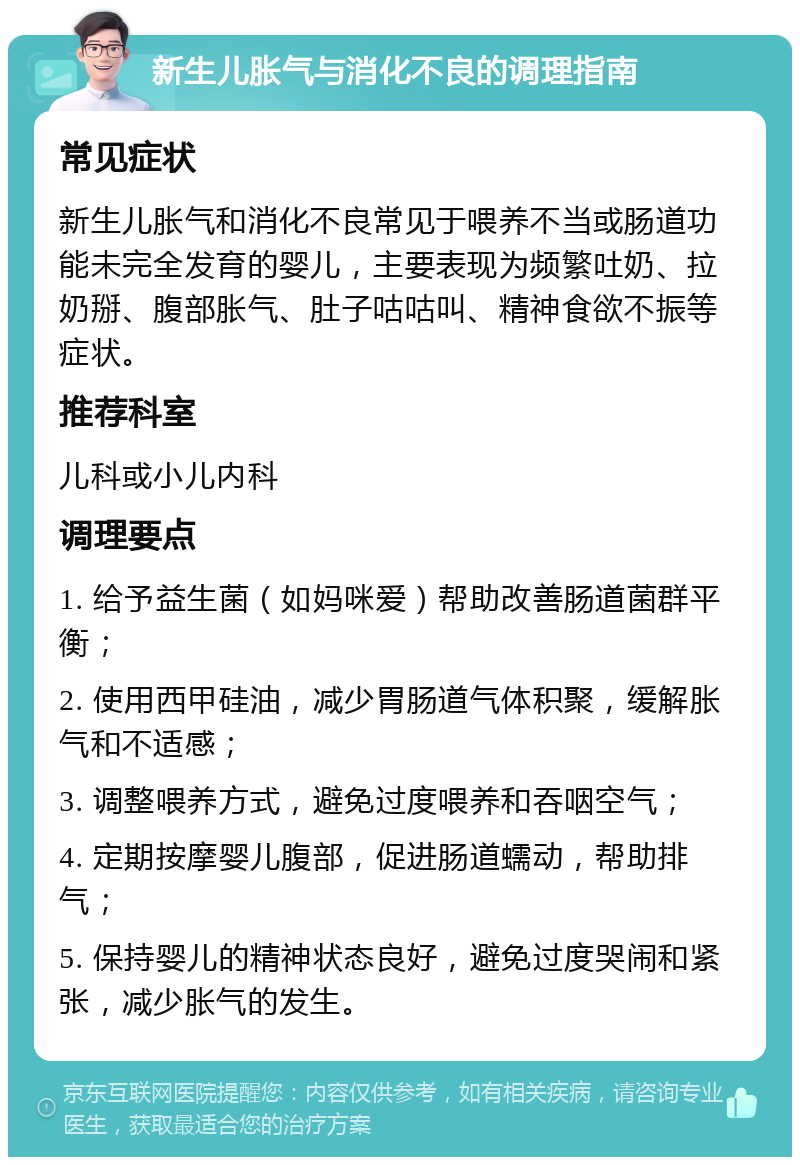 新生儿胀气与消化不良的调理指南 常见症状 新生儿胀气和消化不良常见于喂养不当或肠道功能未完全发育的婴儿，主要表现为频繁吐奶、拉奶掰、腹部胀气、肚子咕咕叫、精神食欲不振等症状。 推荐科室 儿科或小儿内科 调理要点 1. 给予益生菌（如妈咪爱）帮助改善肠道菌群平衡； 2. 使用西甲硅油，减少胃肠道气体积聚，缓解胀气和不适感； 3. 调整喂养方式，避免过度喂养和吞咽空气； 4. 定期按摩婴儿腹部，促进肠道蠕动，帮助排气； 5. 保持婴儿的精神状态良好，避免过度哭闹和紧张，减少胀气的发生。