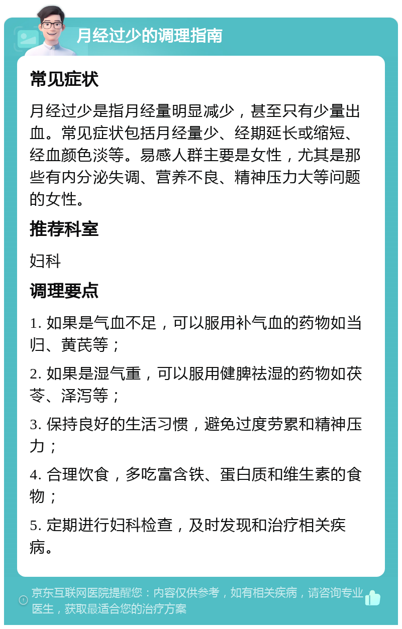 月经过少的调理指南 常见症状 月经过少是指月经量明显减少，甚至只有少量出血。常见症状包括月经量少、经期延长或缩短、经血颜色淡等。易感人群主要是女性，尤其是那些有内分泌失调、营养不良、精神压力大等问题的女性。 推荐科室 妇科 调理要点 1. 如果是气血不足，可以服用补气血的药物如当归、黄芪等； 2. 如果是湿气重，可以服用健脾祛湿的药物如茯苓、泽泻等； 3. 保持良好的生活习惯，避免过度劳累和精神压力； 4. 合理饮食，多吃富含铁、蛋白质和维生素的食物； 5. 定期进行妇科检查，及时发现和治疗相关疾病。