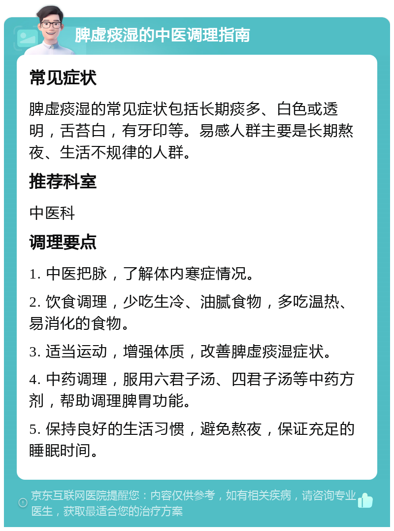 脾虚痰湿的中医调理指南 常见症状 脾虚痰湿的常见症状包括长期痰多、白色或透明，舌苔白，有牙印等。易感人群主要是长期熬夜、生活不规律的人群。 推荐科室 中医科 调理要点 1. 中医把脉，了解体内寒症情况。 2. 饮食调理，少吃生冷、油腻食物，多吃温热、易消化的食物。 3. 适当运动，增强体质，改善脾虚痰湿症状。 4. 中药调理，服用六君子汤、四君子汤等中药方剂，帮助调理脾胃功能。 5. 保持良好的生活习惯，避免熬夜，保证充足的睡眠时间。