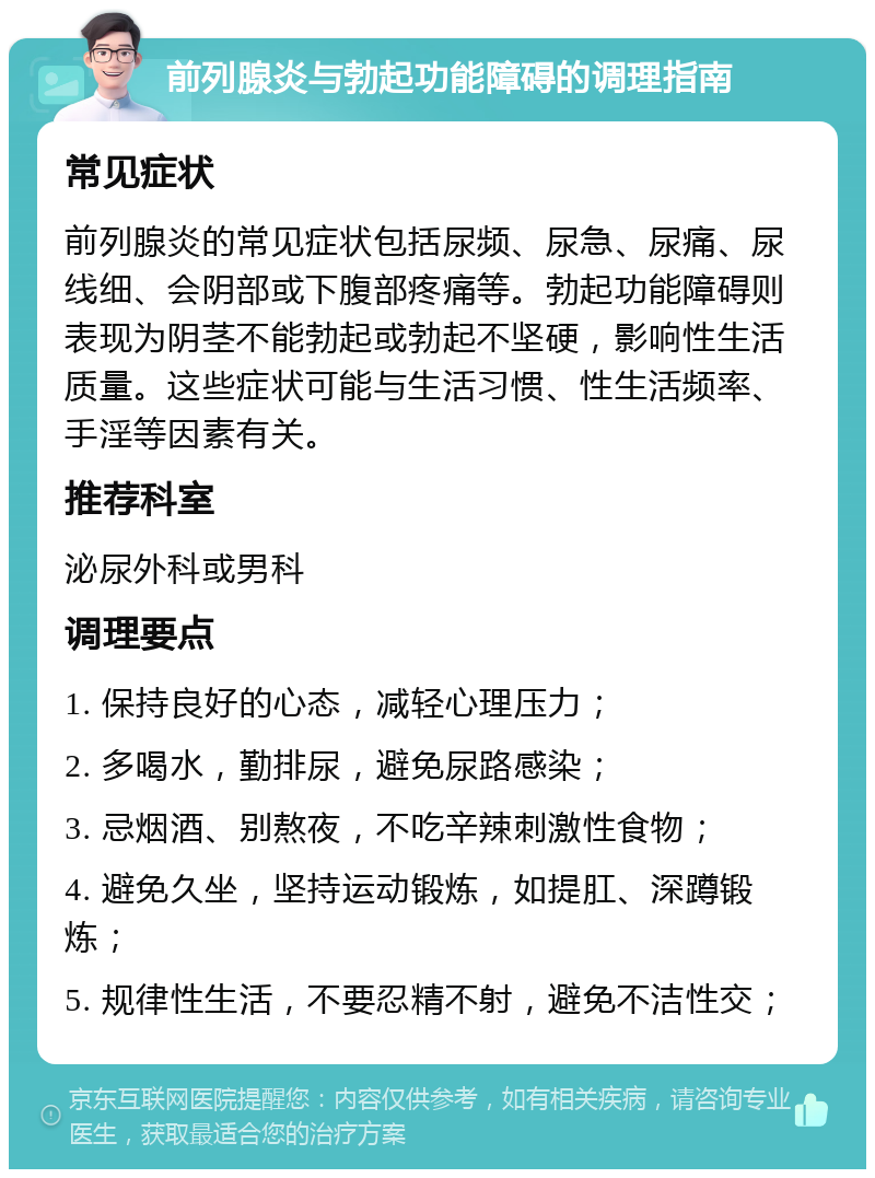 前列腺炎与勃起功能障碍的调理指南 常见症状 前列腺炎的常见症状包括尿频、尿急、尿痛、尿线细、会阴部或下腹部疼痛等。勃起功能障碍则表现为阴茎不能勃起或勃起不坚硬，影响性生活质量。这些症状可能与生活习惯、性生活频率、手淫等因素有关。 推荐科室 泌尿外科或男科 调理要点 1. 保持良好的心态，减轻心理压力； 2. 多喝水，勤排尿，避免尿路感染； 3. 忌烟酒、别熬夜，不吃辛辣刺激性食物； 4. 避免久坐，坚持运动锻炼，如提肛、深蹲锻炼； 5. 规律性生活，不要忍精不射，避免不洁性交；