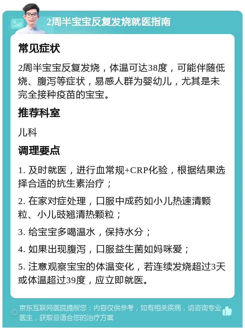 2周半宝宝反复发烧就医指南 常见症状 2周半宝宝反复发烧，体温可达38度，可能伴随低烧、腹泻等症状，易感人群为婴幼儿，尤其是未完全接种疫苗的宝宝。 推荐科室 儿科 调理要点 1. 及时就医，进行血常规+CRP化验，根据结果选择合适的抗生素治疗； 2. 在家对症处理，口服中成药如小儿热速清颗粒、小儿豉翘清热颗粒； 3. 给宝宝多喝温水，保持水分； 4. 如果出现腹泻，口服益生菌如妈咪爱； 5. 注意观察宝宝的体温变化，若连续发烧超过3天或体温超过39度，应立即就医。