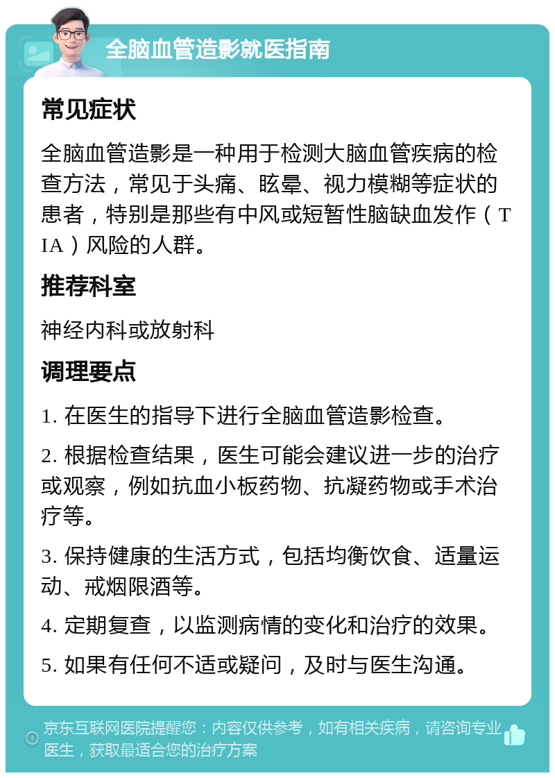 全脑血管造影就医指南 常见症状 全脑血管造影是一种用于检测大脑血管疾病的检查方法，常见于头痛、眩晕、视力模糊等症状的患者，特别是那些有中风或短暂性脑缺血发作（TIA）风险的人群。 推荐科室 神经内科或放射科 调理要点 1. 在医生的指导下进行全脑血管造影检查。 2. 根据检查结果，医生可能会建议进一步的治疗或观察，例如抗血小板药物、抗凝药物或手术治疗等。 3. 保持健康的生活方式，包括均衡饮食、适量运动、戒烟限酒等。 4. 定期复查，以监测病情的变化和治疗的效果。 5. 如果有任何不适或疑问，及时与医生沟通。