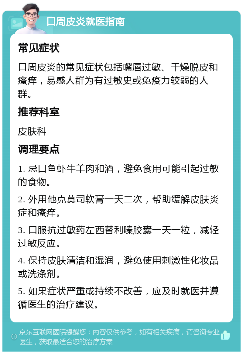 口周皮炎就医指南 常见症状 口周皮炎的常见症状包括嘴唇过敏、干燥脱皮和瘙痒，易感人群为有过敏史或免疫力较弱的人群。 推荐科室 皮肤科 调理要点 1. 忌口鱼虾牛羊肉和酒，避免食用可能引起过敏的食物。 2. 外用他克莫司软膏一天二次，帮助缓解皮肤炎症和瘙痒。 3. 口服抗过敏药左西替利嗪胶囊一天一粒，减轻过敏反应。 4. 保持皮肤清洁和湿润，避免使用刺激性化妆品或洗涤剂。 5. 如果症状严重或持续不改善，应及时就医并遵循医生的治疗建议。