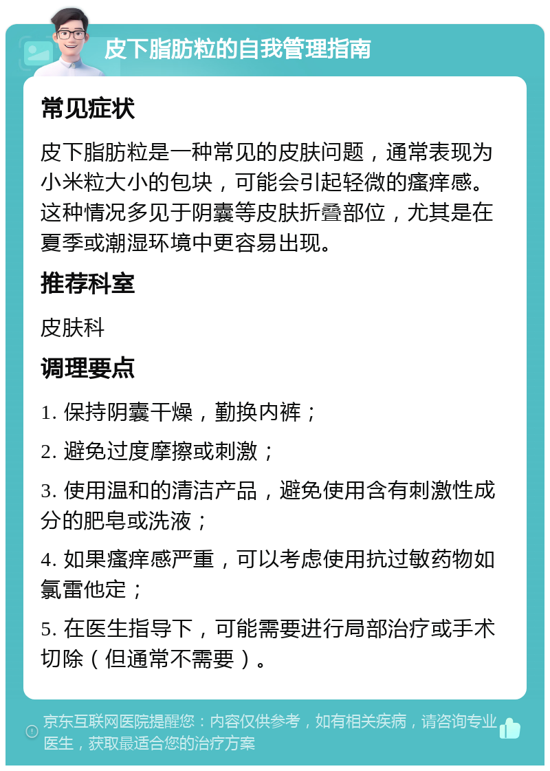 皮下脂肪粒的自我管理指南 常见症状 皮下脂肪粒是一种常见的皮肤问题，通常表现为小米粒大小的包块，可能会引起轻微的瘙痒感。这种情况多见于阴囊等皮肤折叠部位，尤其是在夏季或潮湿环境中更容易出现。 推荐科室 皮肤科 调理要点 1. 保持阴囊干燥，勤换内裤； 2. 避免过度摩擦或刺激； 3. 使用温和的清洁产品，避免使用含有刺激性成分的肥皂或洗液； 4. 如果瘙痒感严重，可以考虑使用抗过敏药物如氯雷他定； 5. 在医生指导下，可能需要进行局部治疗或手术切除（但通常不需要）。