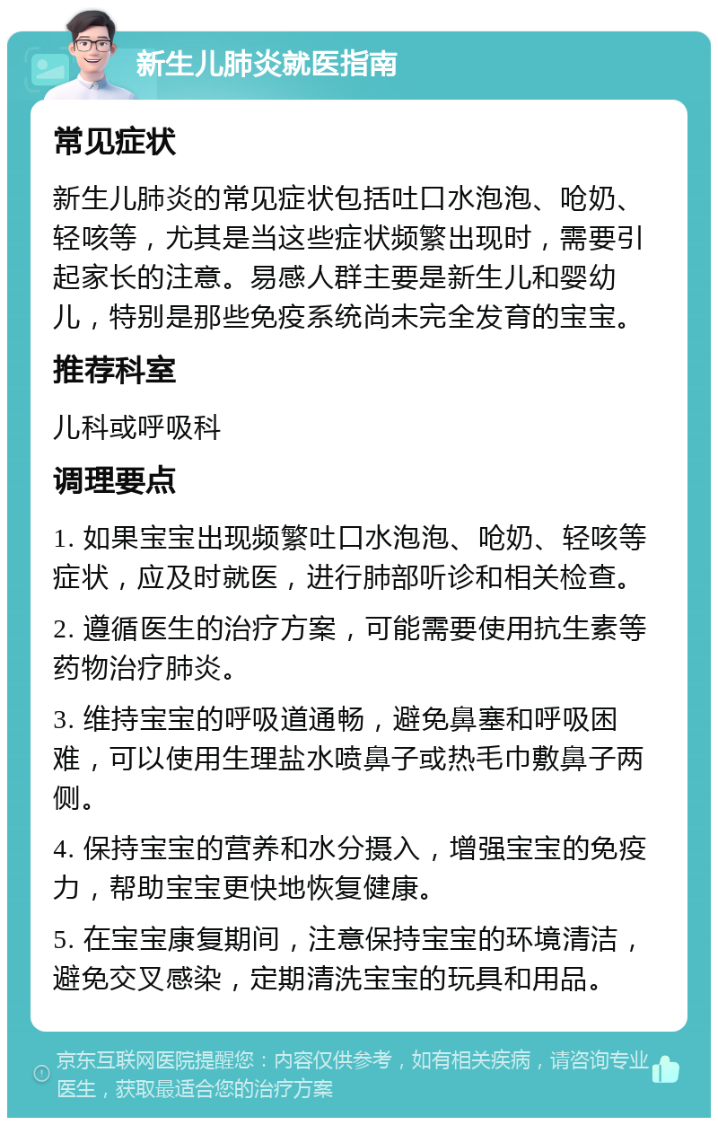 新生儿肺炎就医指南 常见症状 新生儿肺炎的常见症状包括吐口水泡泡、呛奶、轻咳等，尤其是当这些症状频繁出现时，需要引起家长的注意。易感人群主要是新生儿和婴幼儿，特别是那些免疫系统尚未完全发育的宝宝。 推荐科室 儿科或呼吸科 调理要点 1. 如果宝宝出现频繁吐口水泡泡、呛奶、轻咳等症状，应及时就医，进行肺部听诊和相关检查。 2. 遵循医生的治疗方案，可能需要使用抗生素等药物治疗肺炎。 3. 维持宝宝的呼吸道通畅，避免鼻塞和呼吸困难，可以使用生理盐水喷鼻子或热毛巾敷鼻子两侧。 4. 保持宝宝的营养和水分摄入，增强宝宝的免疫力，帮助宝宝更快地恢复健康。 5. 在宝宝康复期间，注意保持宝宝的环境清洁，避免交叉感染，定期清洗宝宝的玩具和用品。