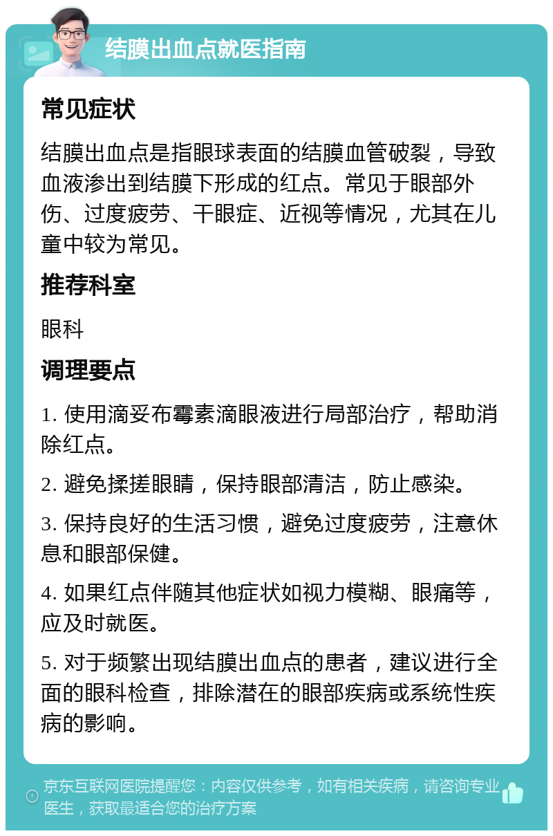 结膜出血点就医指南 常见症状 结膜出血点是指眼球表面的结膜血管破裂，导致血液渗出到结膜下形成的红点。常见于眼部外伤、过度疲劳、干眼症、近视等情况，尤其在儿童中较为常见。 推荐科室 眼科 调理要点 1. 使用滴妥布霉素滴眼液进行局部治疗，帮助消除红点。 2. 避免揉搓眼睛，保持眼部清洁，防止感染。 3. 保持良好的生活习惯，避免过度疲劳，注意休息和眼部保健。 4. 如果红点伴随其他症状如视力模糊、眼痛等，应及时就医。 5. 对于频繁出现结膜出血点的患者，建议进行全面的眼科检查，排除潜在的眼部疾病或系统性疾病的影响。