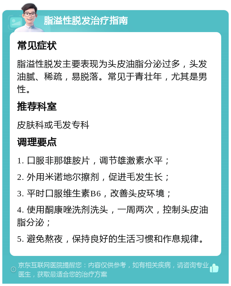 脂溢性脱发治疗指南 常见症状 脂溢性脱发主要表现为头皮油脂分泌过多，头发油腻、稀疏，易脱落。常见于青壮年，尤其是男性。 推荐科室 皮肤科或毛发专科 调理要点 1. 口服非那雄胺片，调节雄激素水平； 2. 外用米诺地尔擦剂，促进毛发生长； 3. 平时口服维生素B6，改善头皮环境； 4. 使用酮康唑洗剂洗头，一周两次，控制头皮油脂分泌； 5. 避免熬夜，保持良好的生活习惯和作息规律。