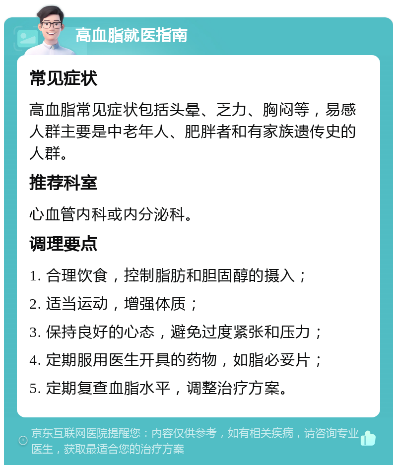 高血脂就医指南 常见症状 高血脂常见症状包括头晕、乏力、胸闷等，易感人群主要是中老年人、肥胖者和有家族遗传史的人群。 推荐科室 心血管内科或内分泌科。 调理要点 1. 合理饮食，控制脂肪和胆固醇的摄入； 2. 适当运动，增强体质； 3. 保持良好的心态，避免过度紧张和压力； 4. 定期服用医生开具的药物，如脂必妥片； 5. 定期复查血脂水平，调整治疗方案。