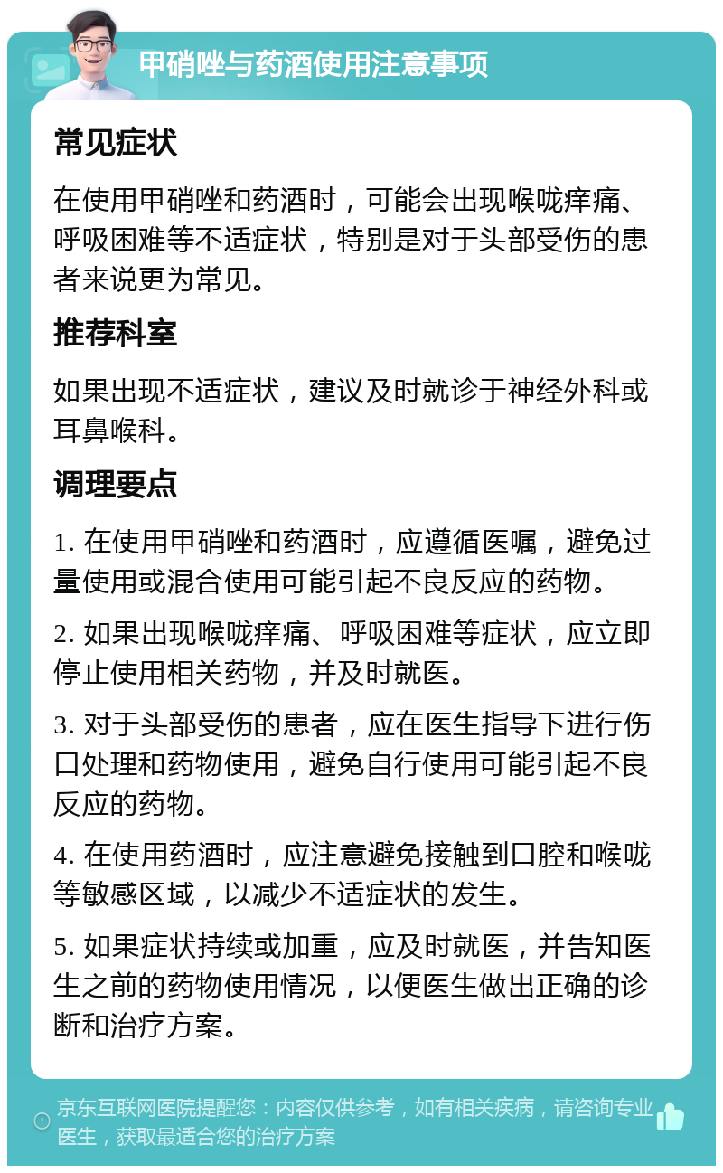 甲硝唑与药酒使用注意事项 常见症状 在使用甲硝唑和药酒时，可能会出现喉咙痒痛、呼吸困难等不适症状，特别是对于头部受伤的患者来说更为常见。 推荐科室 如果出现不适症状，建议及时就诊于神经外科或耳鼻喉科。 调理要点 1. 在使用甲硝唑和药酒时，应遵循医嘱，避免过量使用或混合使用可能引起不良反应的药物。 2. 如果出现喉咙痒痛、呼吸困难等症状，应立即停止使用相关药物，并及时就医。 3. 对于头部受伤的患者，应在医生指导下进行伤口处理和药物使用，避免自行使用可能引起不良反应的药物。 4. 在使用药酒时，应注意避免接触到口腔和喉咙等敏感区域，以减少不适症状的发生。 5. 如果症状持续或加重，应及时就医，并告知医生之前的药物使用情况，以便医生做出正确的诊断和治疗方案。