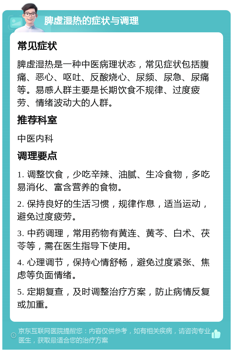 脾虚湿热的症状与调理 常见症状 脾虚湿热是一种中医病理状态，常见症状包括腹痛、恶心、呕吐、反酸烧心、尿频、尿急、尿痛等。易感人群主要是长期饮食不规律、过度疲劳、情绪波动大的人群。 推荐科室 中医内科 调理要点 1. 调整饮食，少吃辛辣、油腻、生冷食物，多吃易消化、富含营养的食物。 2. 保持良好的生活习惯，规律作息，适当运动，避免过度疲劳。 3. 中药调理，常用药物有黄连、黄芩、白术、茯苓等，需在医生指导下使用。 4. 心理调节，保持心情舒畅，避免过度紧张、焦虑等负面情绪。 5. 定期复查，及时调整治疗方案，防止病情反复或加重。