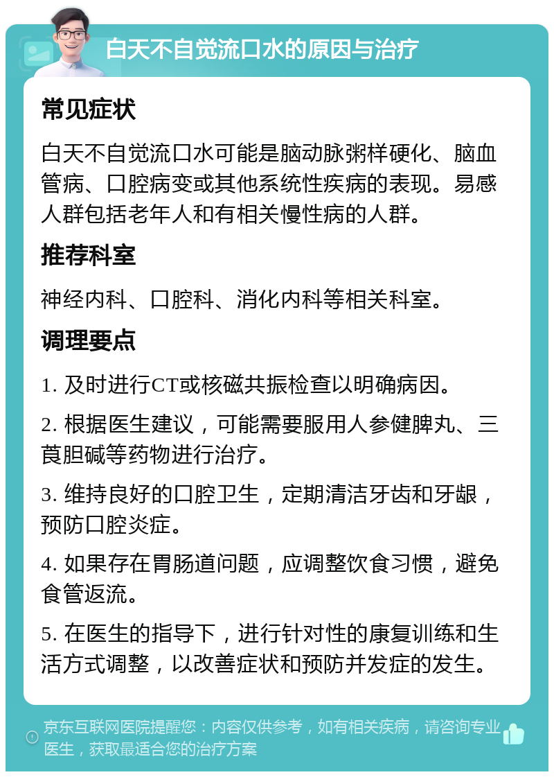 白天不自觉流口水的原因与治疗 常见症状 白天不自觉流口水可能是脑动脉粥样硬化、脑血管病、口腔病变或其他系统性疾病的表现。易感人群包括老年人和有相关慢性病的人群。 推荐科室 神经内科、口腔科、消化内科等相关科室。 调理要点 1. 及时进行CT或核磁共振检查以明确病因。 2. 根据医生建议，可能需要服用人参健脾丸、三莨胆碱等药物进行治疗。 3. 维持良好的口腔卫生，定期清洁牙齿和牙龈，预防口腔炎症。 4. 如果存在胃肠道问题，应调整饮食习惯，避免食管返流。 5. 在医生的指导下，进行针对性的康复训练和生活方式调整，以改善症状和预防并发症的发生。