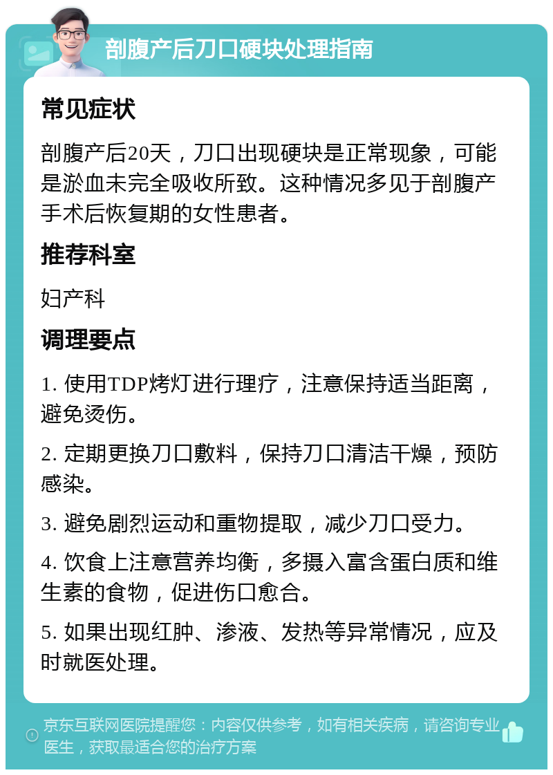 剖腹产后刀口硬块处理指南 常见症状 剖腹产后20天，刀口出现硬块是正常现象，可能是淤血未完全吸收所致。这种情况多见于剖腹产手术后恢复期的女性患者。 推荐科室 妇产科 调理要点 1. 使用TDP烤灯进行理疗，注意保持适当距离，避免烫伤。 2. 定期更换刀口敷料，保持刀口清洁干燥，预防感染。 3. 避免剧烈运动和重物提取，减少刀口受力。 4. 饮食上注意营养均衡，多摄入富含蛋白质和维生素的食物，促进伤口愈合。 5. 如果出现红肿、渗液、发热等异常情况，应及时就医处理。