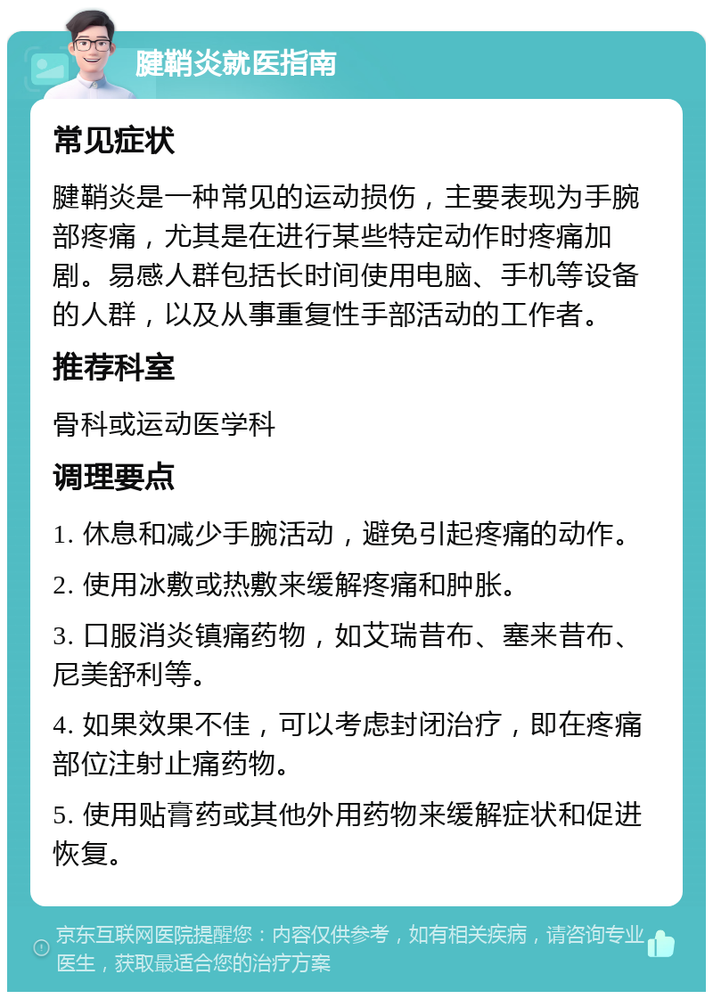 腱鞘炎就医指南 常见症状 腱鞘炎是一种常见的运动损伤，主要表现为手腕部疼痛，尤其是在进行某些特定动作时疼痛加剧。易感人群包括长时间使用电脑、手机等设备的人群，以及从事重复性手部活动的工作者。 推荐科室 骨科或运动医学科 调理要点 1. 休息和减少手腕活动，避免引起疼痛的动作。 2. 使用冰敷或热敷来缓解疼痛和肿胀。 3. 口服消炎镇痛药物，如艾瑞昔布、塞来昔布、尼美舒利等。 4. 如果效果不佳，可以考虑封闭治疗，即在疼痛部位注射止痛药物。 5. 使用贴膏药或其他外用药物来缓解症状和促进恢复。