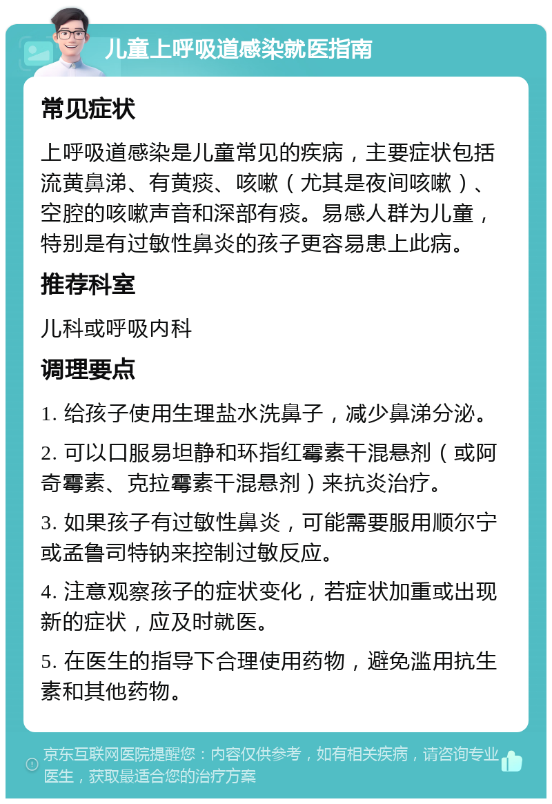 儿童上呼吸道感染就医指南 常见症状 上呼吸道感染是儿童常见的疾病，主要症状包括流黄鼻涕、有黄痰、咳嗽（尤其是夜间咳嗽）、空腔的咳嗽声音和深部有痰。易感人群为儿童，特别是有过敏性鼻炎的孩子更容易患上此病。 推荐科室 儿科或呼吸内科 调理要点 1. 给孩子使用生理盐水洗鼻子，减少鼻涕分泌。 2. 可以口服易坦静和环指红霉素干混悬剂（或阿奇霉素、克拉霉素干混悬剂）来抗炎治疗。 3. 如果孩子有过敏性鼻炎，可能需要服用顺尔宁或孟鲁司特钠来控制过敏反应。 4. 注意观察孩子的症状变化，若症状加重或出现新的症状，应及时就医。 5. 在医生的指导下合理使用药物，避免滥用抗生素和其他药物。