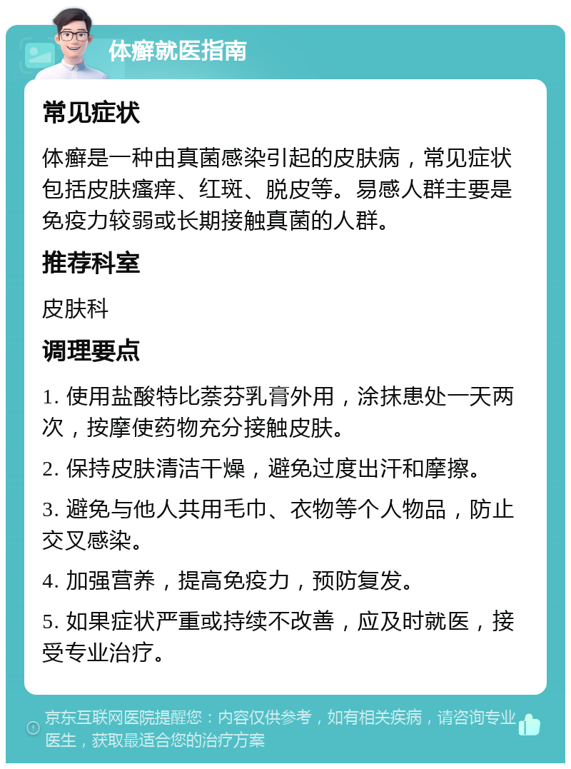 体癣就医指南 常见症状 体癣是一种由真菌感染引起的皮肤病，常见症状包括皮肤瘙痒、红斑、脱皮等。易感人群主要是免疫力较弱或长期接触真菌的人群。 推荐科室 皮肤科 调理要点 1. 使用盐酸特比萘芬乳膏外用，涂抹患处一天两次，按摩使药物充分接触皮肤。 2. 保持皮肤清洁干燥，避免过度出汗和摩擦。 3. 避免与他人共用毛巾、衣物等个人物品，防止交叉感染。 4. 加强营养，提高免疫力，预防复发。 5. 如果症状严重或持续不改善，应及时就医，接受专业治疗。