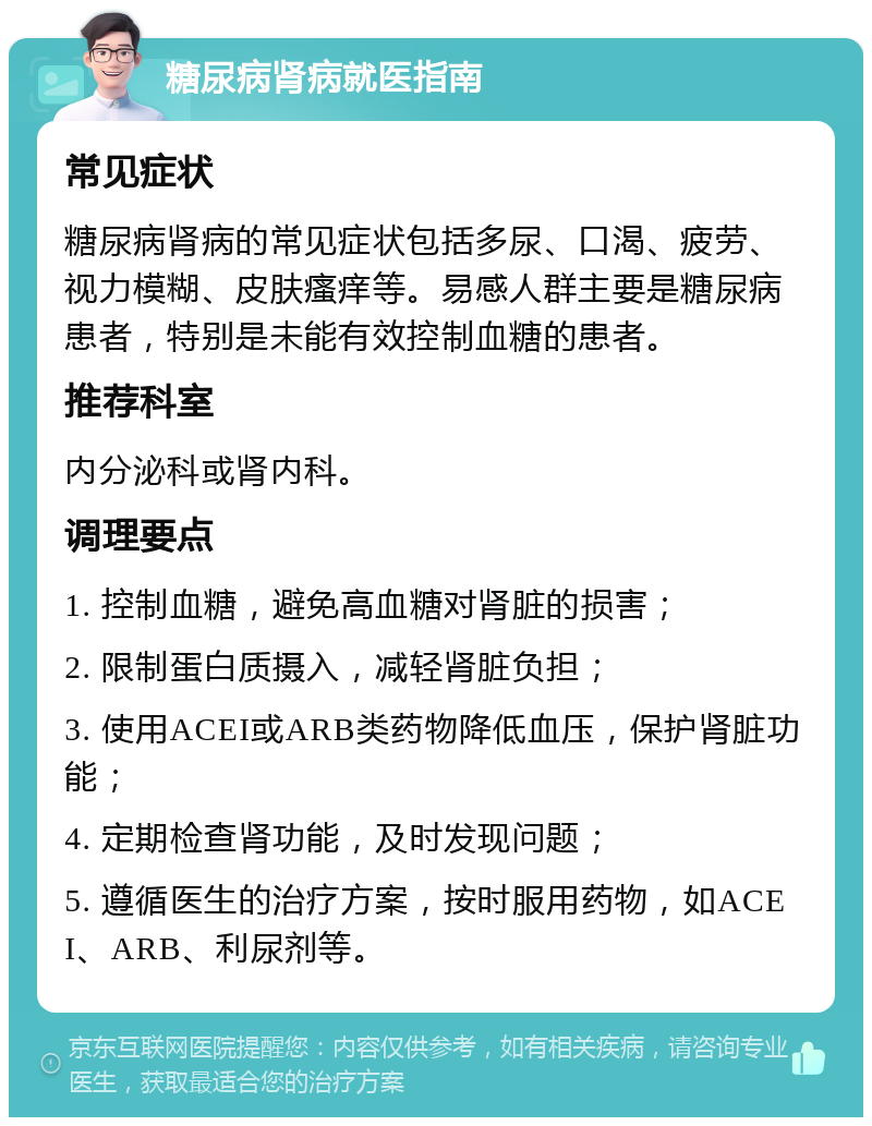 糖尿病肾病就医指南 常见症状 糖尿病肾病的常见症状包括多尿、口渴、疲劳、视力模糊、皮肤瘙痒等。易感人群主要是糖尿病患者，特别是未能有效控制血糖的患者。 推荐科室 内分泌科或肾内科。 调理要点 1. 控制血糖，避免高血糖对肾脏的损害； 2. 限制蛋白质摄入，减轻肾脏负担； 3. 使用ACEI或ARB类药物降低血压，保护肾脏功能； 4. 定期检查肾功能，及时发现问题； 5. 遵循医生的治疗方案，按时服用药物，如ACEI、ARB、利尿剂等。