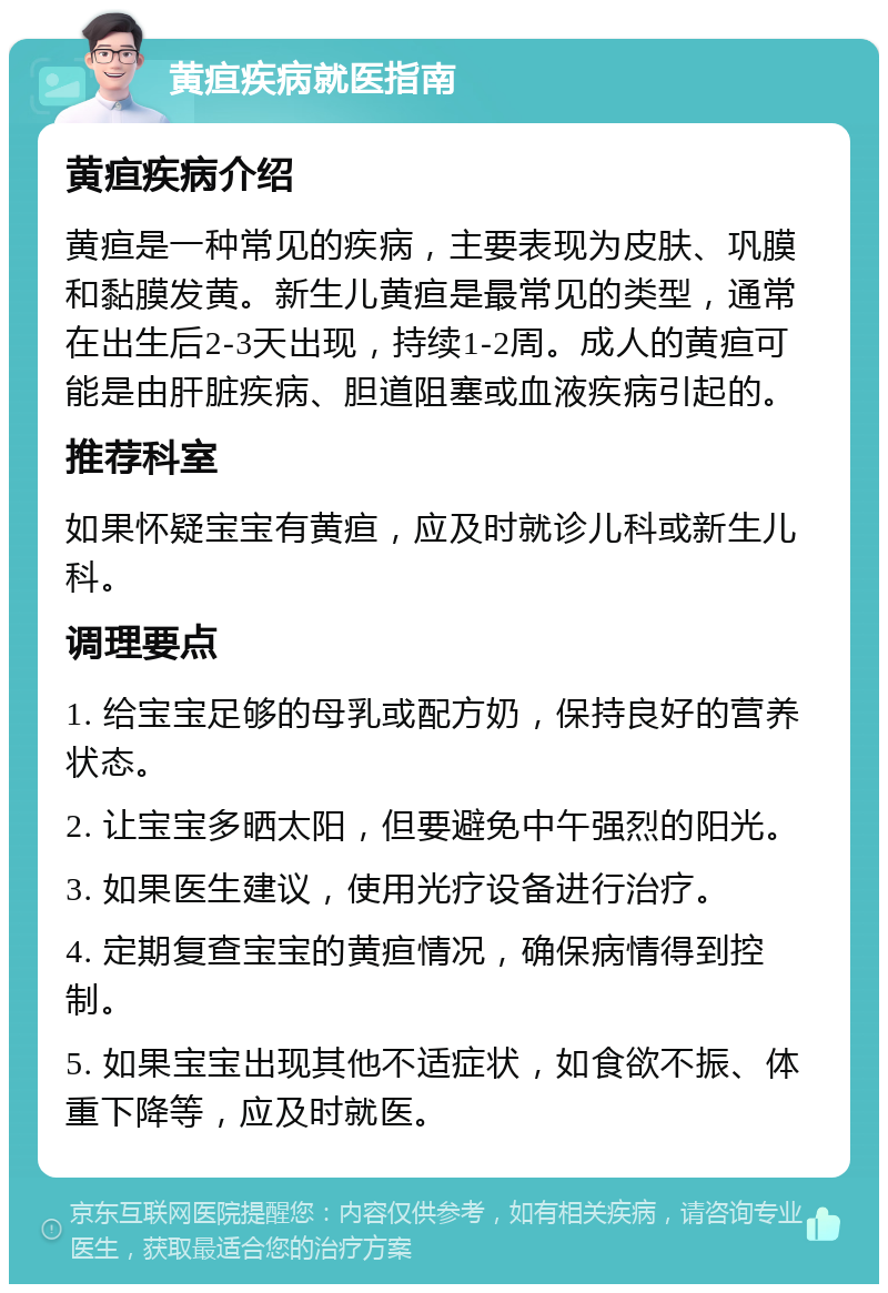 黄疸疾病就医指南 黄疸疾病介绍 黄疸是一种常见的疾病，主要表现为皮肤、巩膜和黏膜发黄。新生儿黄疸是最常见的类型，通常在出生后2-3天出现，持续1-2周。成人的黄疸可能是由肝脏疾病、胆道阻塞或血液疾病引起的。 推荐科室 如果怀疑宝宝有黄疸，应及时就诊儿科或新生儿科。 调理要点 1. 给宝宝足够的母乳或配方奶，保持良好的营养状态。 2. 让宝宝多晒太阳，但要避免中午强烈的阳光。 3. 如果医生建议，使用光疗设备进行治疗。 4. 定期复查宝宝的黄疸情况，确保病情得到控制。 5. 如果宝宝出现其他不适症状，如食欲不振、体重下降等，应及时就医。