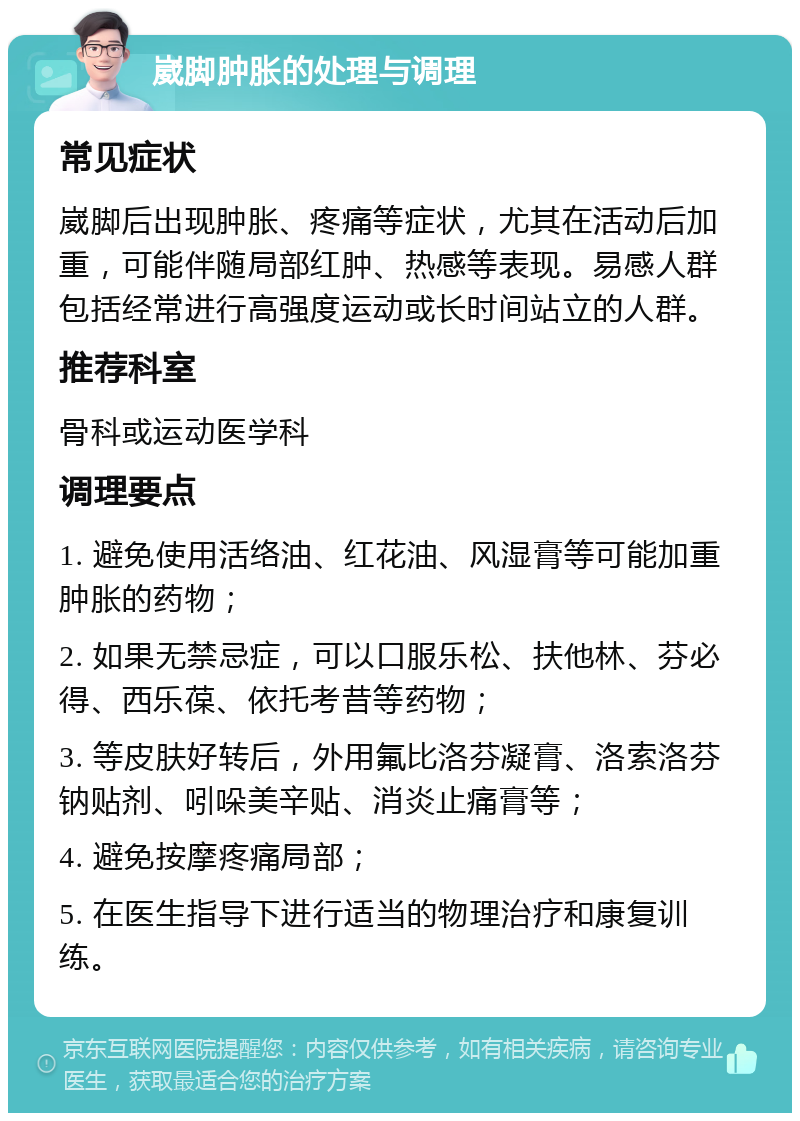 崴脚肿胀的处理与调理 常见症状 崴脚后出现肿胀、疼痛等症状，尤其在活动后加重，可能伴随局部红肿、热感等表现。易感人群包括经常进行高强度运动或长时间站立的人群。 推荐科室 骨科或运动医学科 调理要点 1. 避免使用活络油、红花油、风湿膏等可能加重肿胀的药物； 2. 如果无禁忌症，可以口服乐松、扶他林、芬必得、西乐葆、依托考昔等药物； 3. 等皮肤好转后，外用氟比洛芬凝膏、洛索洛芬钠贴剂、吲哚美辛贴、消炎止痛膏等； 4. 避免按摩疼痛局部； 5. 在医生指导下进行适当的物理治疗和康复训练。