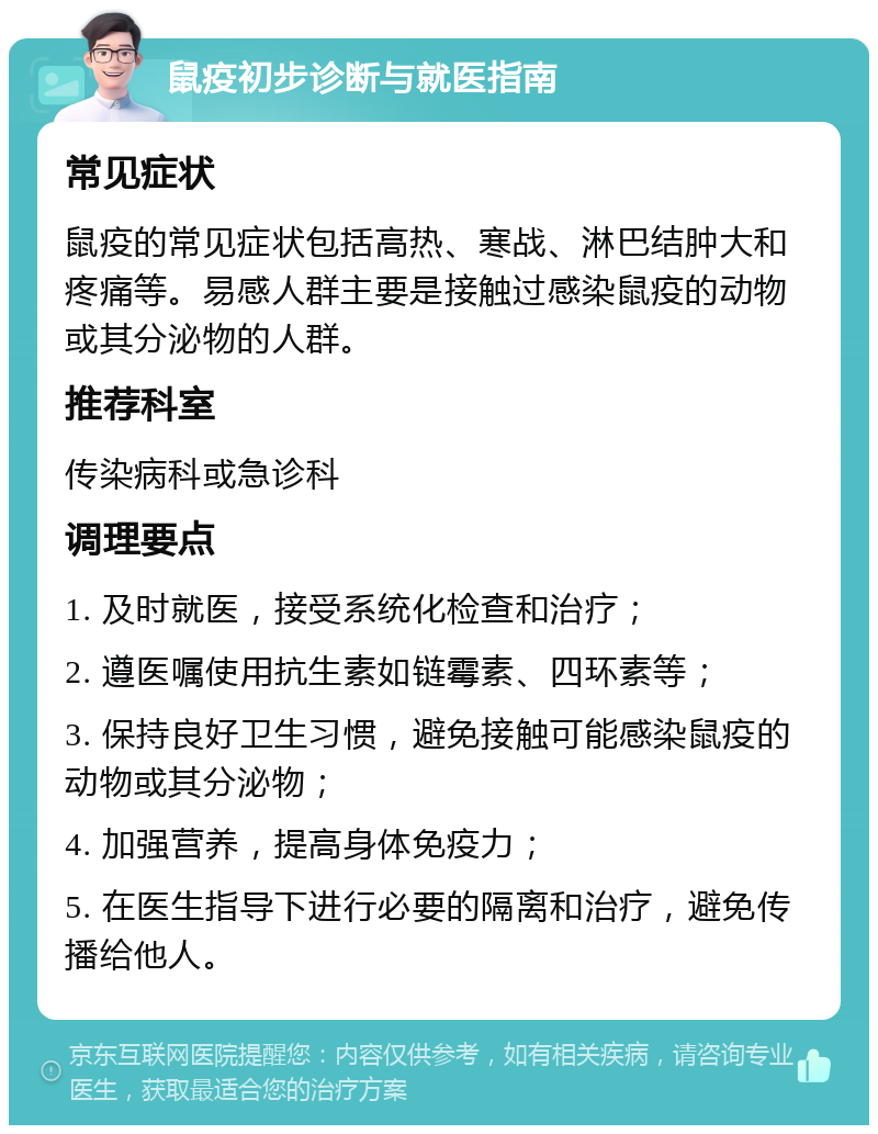 鼠疫初步诊断与就医指南 常见症状 鼠疫的常见症状包括高热、寒战、淋巴结肿大和疼痛等。易感人群主要是接触过感染鼠疫的动物或其分泌物的人群。 推荐科室 传染病科或急诊科 调理要点 1. 及时就医，接受系统化检查和治疗； 2. 遵医嘱使用抗生素如链霉素、四环素等； 3. 保持良好卫生习惯，避免接触可能感染鼠疫的动物或其分泌物； 4. 加强营养，提高身体免疫力； 5. 在医生指导下进行必要的隔离和治疗，避免传播给他人。