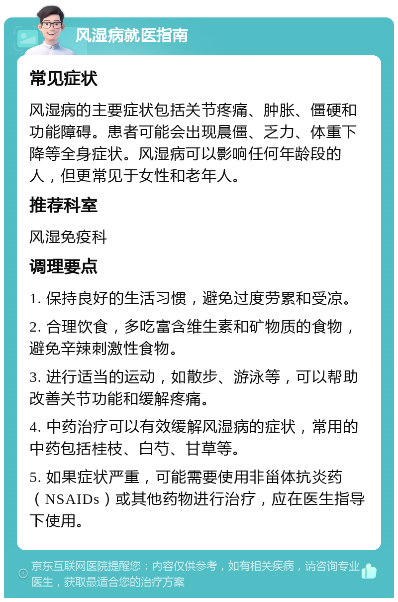 风湿病就医指南 常见症状 风湿病的主要症状包括关节疼痛、肿胀、僵硬和功能障碍。患者可能会出现晨僵、乏力、体重下降等全身症状。风湿病可以影响任何年龄段的人，但更常见于女性和老年人。 推荐科室 风湿免疫科 调理要点 1. 保持良好的生活习惯，避免过度劳累和受凉。 2. 合理饮食，多吃富含维生素和矿物质的食物，避免辛辣刺激性食物。 3. 进行适当的运动，如散步、游泳等，可以帮助改善关节功能和缓解疼痛。 4. 中药治疗可以有效缓解风湿病的症状，常用的中药包括桂枝、白芍、甘草等。 5. 如果症状严重，可能需要使用非甾体抗炎药（NSAIDs）或其他药物进行治疗，应在医生指导下使用。