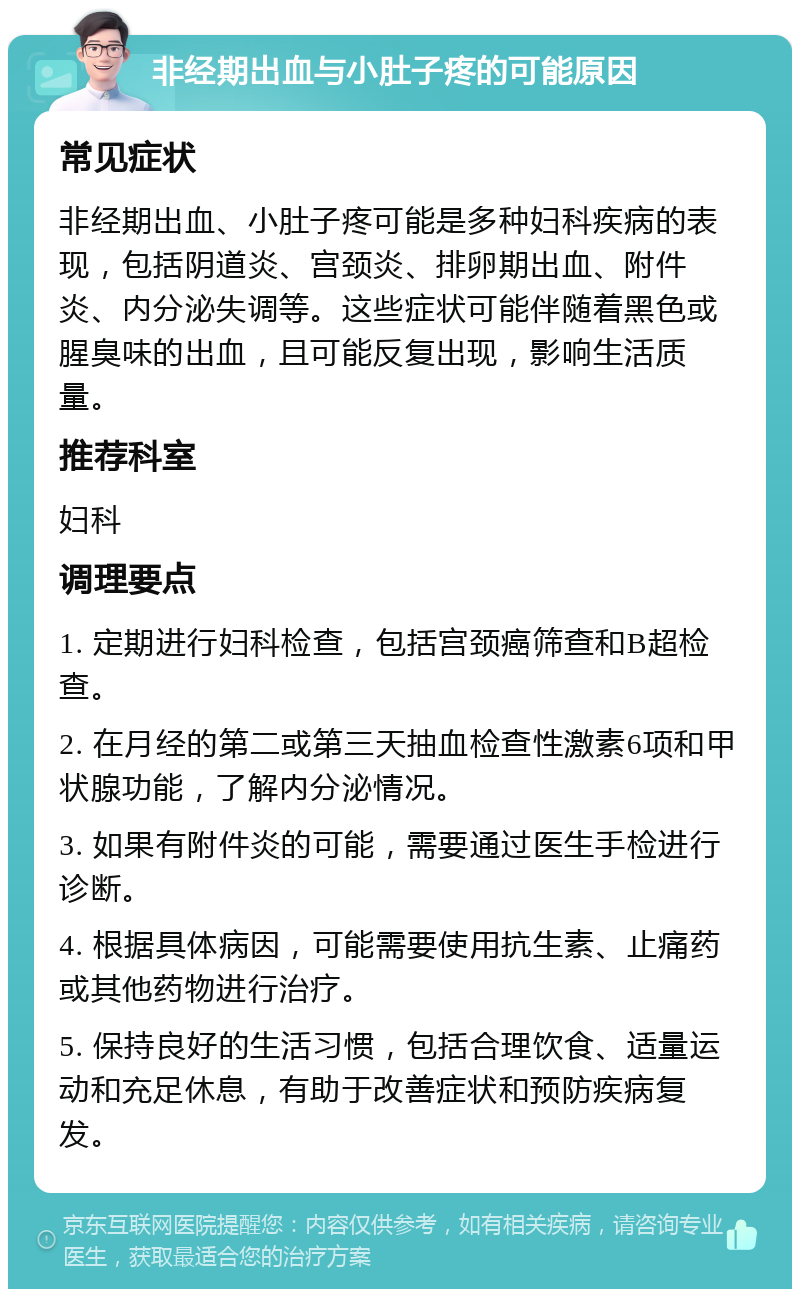 非经期出血与小肚子疼的可能原因 常见症状 非经期出血、小肚子疼可能是多种妇科疾病的表现，包括阴道炎、宫颈炎、排卵期出血、附件炎、内分泌失调等。这些症状可能伴随着黑色或腥臭味的出血，且可能反复出现，影响生活质量。 推荐科室 妇科 调理要点 1. 定期进行妇科检查，包括宫颈癌筛查和B超检查。 2. 在月经的第二或第三天抽血检查性激素6项和甲状腺功能，了解内分泌情况。 3. 如果有附件炎的可能，需要通过医生手检进行诊断。 4. 根据具体病因，可能需要使用抗生素、止痛药或其他药物进行治疗。 5. 保持良好的生活习惯，包括合理饮食、适量运动和充足休息，有助于改善症状和预防疾病复发。