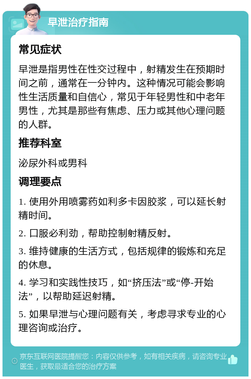 早泄治疗指南 常见症状 早泄是指男性在性交过程中，射精发生在预期时间之前，通常在一分钟内。这种情况可能会影响性生活质量和自信心，常见于年轻男性和中老年男性，尤其是那些有焦虑、压力或其他心理问题的人群。 推荐科室 泌尿外科或男科 调理要点 1. 使用外用喷雾药如利多卡因胶浆，可以延长射精时间。 2. 口服必利劲，帮助控制射精反射。 3. 维持健康的生活方式，包括规律的锻炼和充足的休息。 4. 学习和实践性技巧，如“挤压法”或“停-开始法”，以帮助延迟射精。 5. 如果早泄与心理问题有关，考虑寻求专业的心理咨询或治疗。