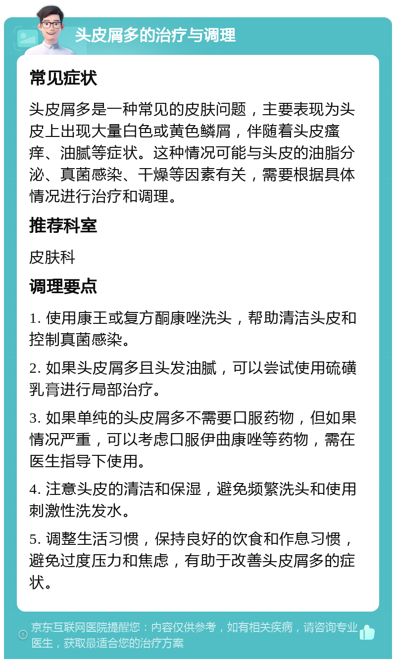 头皮屑多的治疗与调理 常见症状 头皮屑多是一种常见的皮肤问题，主要表现为头皮上出现大量白色或黄色鳞屑，伴随着头皮瘙痒、油腻等症状。这种情况可能与头皮的油脂分泌、真菌感染、干燥等因素有关，需要根据具体情况进行治疗和调理。 推荐科室 皮肤科 调理要点 1. 使用康王或复方酮康唑洗头，帮助清洁头皮和控制真菌感染。 2. 如果头皮屑多且头发油腻，可以尝试使用硫磺乳膏进行局部治疗。 3. 如果单纯的头皮屑多不需要口服药物，但如果情况严重，可以考虑口服伊曲康唑等药物，需在医生指导下使用。 4. 注意头皮的清洁和保湿，避免频繁洗头和使用刺激性洗发水。 5. 调整生活习惯，保持良好的饮食和作息习惯，避免过度压力和焦虑，有助于改善头皮屑多的症状。