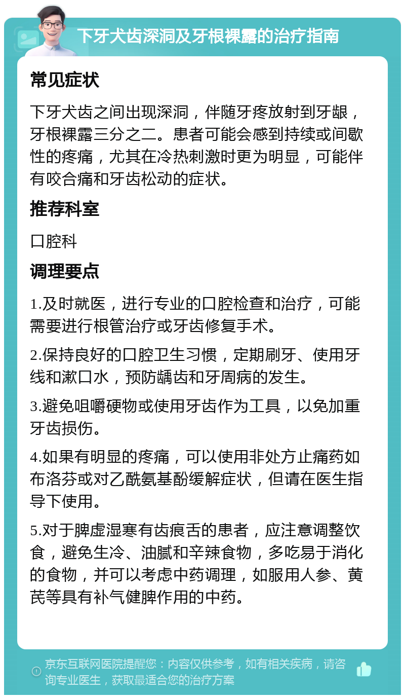 下牙犬齿深洞及牙根裸露的治疗指南 常见症状 下牙犬齿之间出现深洞，伴随牙疼放射到牙龈，牙根裸露三分之二。患者可能会感到持续或间歇性的疼痛，尤其在冷热刺激时更为明显，可能伴有咬合痛和牙齿松动的症状。 推荐科室 口腔科 调理要点 1.及时就医，进行专业的口腔检查和治疗，可能需要进行根管治疗或牙齿修复手术。 2.保持良好的口腔卫生习惯，定期刷牙、使用牙线和漱口水，预防龋齿和牙周病的发生。 3.避免咀嚼硬物或使用牙齿作为工具，以免加重牙齿损伤。 4.如果有明显的疼痛，可以使用非处方止痛药如布洛芬或对乙酰氨基酚缓解症状，但请在医生指导下使用。 5.对于脾虚湿寒有齿痕舌的患者，应注意调整饮食，避免生冷、油腻和辛辣食物，多吃易于消化的食物，并可以考虑中药调理，如服用人参、黄芪等具有补气健脾作用的中药。