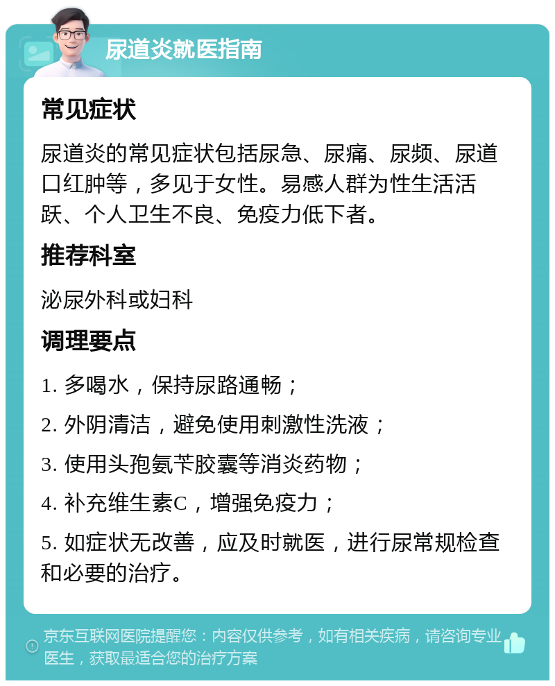 尿道炎就医指南 常见症状 尿道炎的常见症状包括尿急、尿痛、尿频、尿道口红肿等，多见于女性。易感人群为性生活活跃、个人卫生不良、免疫力低下者。 推荐科室 泌尿外科或妇科 调理要点 1. 多喝水，保持尿路通畅； 2. 外阴清洁，避免使用刺激性洗液； 3. 使用头孢氨苄胶囊等消炎药物； 4. 补充维生素C，增强免疫力； 5. 如症状无改善，应及时就医，进行尿常规检查和必要的治疗。