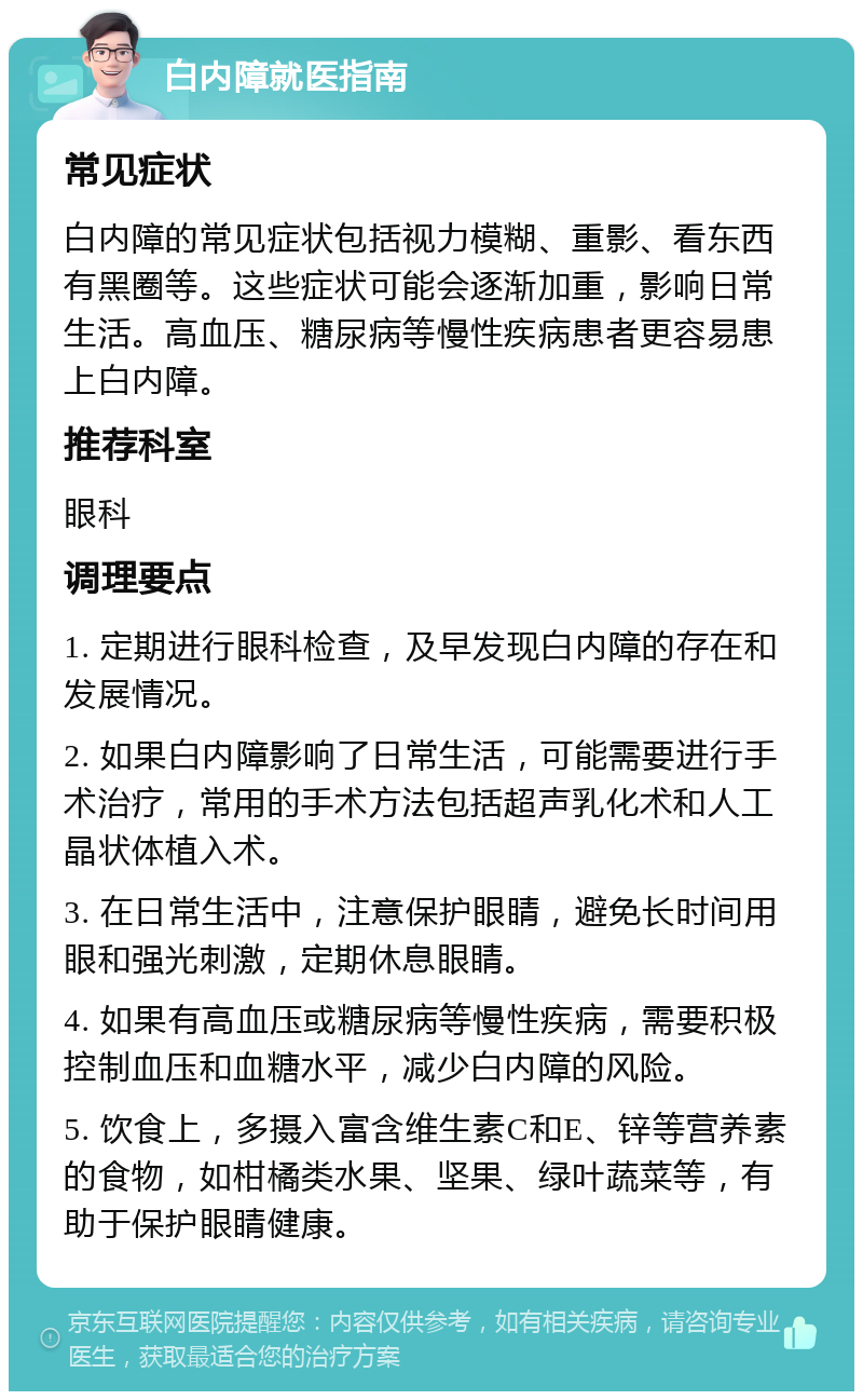 白内障就医指南 常见症状 白内障的常见症状包括视力模糊、重影、看东西有黑圈等。这些症状可能会逐渐加重，影响日常生活。高血压、糖尿病等慢性疾病患者更容易患上白内障。 推荐科室 眼科 调理要点 1. 定期进行眼科检查，及早发现白内障的存在和发展情况。 2. 如果白内障影响了日常生活，可能需要进行手术治疗，常用的手术方法包括超声乳化术和人工晶状体植入术。 3. 在日常生活中，注意保护眼睛，避免长时间用眼和强光刺激，定期休息眼睛。 4. 如果有高血压或糖尿病等慢性疾病，需要积极控制血压和血糖水平，减少白内障的风险。 5. 饮食上，多摄入富含维生素C和E、锌等营养素的食物，如柑橘类水果、坚果、绿叶蔬菜等，有助于保护眼睛健康。