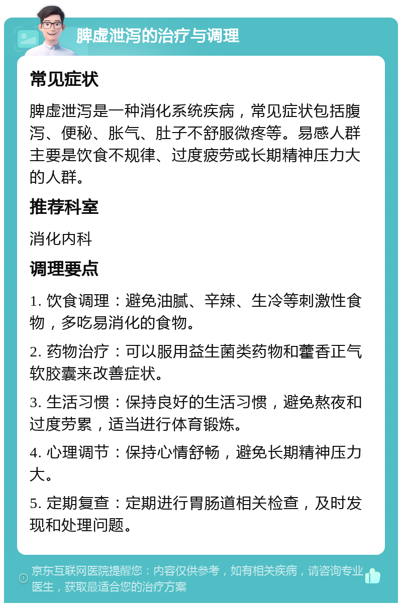 脾虚泄泻的治疗与调理 常见症状 脾虚泄泻是一种消化系统疾病，常见症状包括腹泻、便秘、胀气、肚子不舒服微疼等。易感人群主要是饮食不规律、过度疲劳或长期精神压力大的人群。 推荐科室 消化内科 调理要点 1. 饮食调理：避免油腻、辛辣、生冷等刺激性食物，多吃易消化的食物。 2. 药物治疗：可以服用益生菌类药物和藿香正气软胶囊来改善症状。 3. 生活习惯：保持良好的生活习惯，避免熬夜和过度劳累，适当进行体育锻炼。 4. 心理调节：保持心情舒畅，避免长期精神压力大。 5. 定期复查：定期进行胃肠道相关检查，及时发现和处理问题。